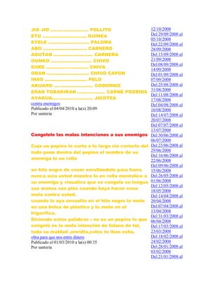 JIO JIO .......................... POLLITO
ETU .............................. GUINEA
EYELE ............................ PALOMA
ABO .............................. CARNERO
AGUTAN ........................... CARNERA
OUNKO ............................ CHIVO
EURE ............................. CHIVA
ODAN ............................. CHIVO CAPON
INSO ............................. PELO
AKUARO ........................... CODORNIZ
ERAN TOBAKIKAN ................... CARNE PODRIDA
AYAKUA............................ JICOTEA
contra enemigos
Publicado el 04/04/2010 a la(s) 20:09
Por santeria
Congelele las malas intenciones a sus enemigos
Coja un pepino lo corta a lo largo sin cortarlo del
todo pone dentro del pepino el nombre de su
enemiga lo en rolla
en hilo negro de coser enrollándolo para fuera
nunca asía usted mientra lo en rolla mentalice a
su enemiga y visualice que se congela su lengua
sus manos sus pies cuando baya hacer cosa
mala contra usted.
cuando lo aya envuelto en el hilo negro lo mete
en una bolsa de plástico y lo mete en el
frigorífico.
Diciendo estas palabras : no es un pepino lo que
congeló es la mala intención de fulana de tal,
toda su maldad ,envidia,celos to iban eshu.
obra para que nos entre dinero
Publicado el 01/03/2010 a la(s) 00:35
Por santeria
12/10/2008
Del 29/09/2008 al
05/10/2008
Del 22/09/2008 al
28/09/2008
Del 15/09/2008 al
21/09/2008
Del 08/09/2008 al
14/09/2008
Del 01/09/2008 al
07/09/2008
Del 25/08/2008 al
31/08/2008
Del 11/08/2008 al
17/08/2008
Del 04/08/2008 al
10/08/2008
Del 14/07/2008 al
20/07/2008
Del 07/07/2008 al
13/07/2008
Del 30/06/2008 al
06/07/2008
Del 23/06/2008 al
29/06/2008
Del 16/06/2008 al
22/06/2008
Del 09/06/2008 al
15/06/2008
Del 26/05/2008 al
01/06/2008
Del 12/05/2008 al
18/05/2008
Del 14/04/2008 al
20/04/2008
Del 07/04/2008 al
13/04/2008
Del 31/03/2008 al
06/04/2008
Del 17/03/2008 al
23/03/2008
Del 18/02/2008 al
24/02/2008
Del 28/01/2008 al
03/02/2008
Del 21/01/2008 al
 
