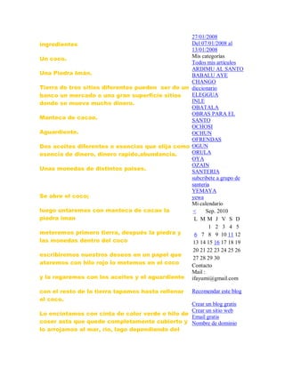 ingredientes
Un coco.
Una Piedra Imán.
Tierra de tres sitios diferentes pueden ser de un
banco un mercado o una gran superficie sitios
donde se mueva mucho dinero.
Manteca de cacao.
Aguardiente.
Dos aceites diferentes o esencias que elija como
esencia de dinero, dinero rapido,abundancia.
Unas monedas de distintos paises.
Se abre el coco;
luego untaremos con manteca de cacao la
piedra iman
meteremos primero tierra, después la piedra y
las monedas dentro del coco
escribiremos nuestros deseos en un papel que
ataremos con hilo rojo lo metemos en el coco
y la regaremos con los aceites y el aguardiente
con el resto de la tierra tapamos hasta rellenar
el coco.
Lo encintamos con cinta de color verde o hilo de
coser asta que quede completamente cubierto y
lo arrojamos al mar, río, lago dependiendo del
27/01/2008
Del 07/01/2008 al
13/01/2008
Mis categorías
Todos mis artículos
ARDIMU AL SANTO
BABALU AYE
CHANGO
diccionario
ELEGGUA
INLE
OBATALA
OBRAS PARA EL
SANTO
OCHOSI
OCHUN
OFRENDAS
OGUN
ORULA
OYA
OZAIN
SANTERIA
subcribete a grupo de
santeria
YEMAYA
yewa
Mi calendario
< Sep. 2010
L M M J V S D
1 2 3 4 5
6 7 8 9 10 11 12
13 14 15 16 17 18 19
20 21 22 23 24 25 26
27 28 29 30
Contacto
Mail :
ifayumi@gmail.com
Recomendar este blog
Crear un blog gratis
Crear un sitio web
Email gratis
Nombre de dominio
 