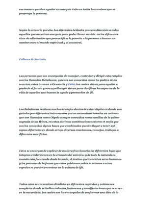 esa manera puedan ayudar a conseguir éxito en todos los caminos que se
proponga la persona.
Según la creencia yoruba, las diferentes deidades proveen dirección a todos
aquellos que necesitan una guía para poder llevar su vida, en los diferentes
ritos de adivinación que provee Ifá se le permite a la persona a buscar un
camino entre el mundo espiritual y el ancestral.
Collares de Santería
Las personas que son encargadas de manejar, controlar y dirigir esta religión
son los llamados Babalawos, quienes son conocidos como los padres de los
secretos, estos invocan a Orunmila y Eshú, los cuales sirven para ayudar a
predecir el futuro y son aquellos que sirven para clarificar los aspectos de la
vida de aquellos que buscan la ayuda y protección de Ifá.
Los Babalawos realizan muchos trabajos dentro de esta religión en donde son
guiados por diferentes instrumentos que se encuentran basados en cadenas
que son llamados como Okpele o mejor conocidos como semillas de la palma
sagrada de los Ikines, en estas distintas combinaciones existen 16 mejis que
son los conocidos signos bases que combinados pueden llegar a tener 256
signos diferentes en donde arroja diversas enseñanzas, consejos, trabajos o
diferentes sacrificios.
Estos se encargan de explicar de manera fraccionaria las diferentes leyes que
integran e intervienen en la creación del universo y de toda la naturaleza
cuando esta fue creada desde la nada, el destino que tienen los seres humanos
y los patrones de la forma que estos gobiernan sobre sí mismos o otras
especies se pueden encontrar en la cultura de Ifá.
Todos estos se encuentran divididos en diferentes capítulos y volúmenes
completos donde se hallan todos los fenómenos y manifestaciones que ocurren
en la naturaleza, los cuales son los encargados de conformar una idea de lo
 