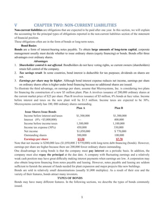 1
V CHAPTER TWO: NON-CURRENT LIABILITIES
Non-current liabilities are obligations that are expected to be paid after one year. In this section, we will explain
the accounting for the principal types of obligations reported in the non-current liabilities section of the statement
of ﬁnancial position.
These obligations often are in the form of bonds or long-term notes.
Bond Basics
Bonds are a form of interest-bearing notes payable. To obtain large amounts of long-term capital, corporate
management usually must decide whether to issue ordinary shares (equity ﬁnancing) or bonds. Bonds offer three
advantages over ordinary shares.
Advantages
1. Shareholder control is not affected. Bondholders do not have voting rights, so current owners (shareholders)
retain full control of the company.
2. Tax savings result. In some countries, bond interest is deductible for tax purposes; dividends on shares are
not.
3. Earnings per share may be higher. Although bond interest expense reduces net income, earnings per share
on ordinary shares often is higher under bond financing because no additional shares are issued.
To illustrate the third advantage, on earnings per share, assume that Microsystems, Inc. is considering two plans
for ﬁnancing the construction of a new $5 million plant. Plan A involves issuance of 200,000 ordinary shares at
the current market price of $25 per share. Plan B involves issuance of $5 million, 8% bonds at face value. Income
before interest and taxes on the new plant will be $1.5 million. Income taxes are expected to be 30%.
Microsystems currently has 100, 000 ordinary shares outstanding.
Plan A Plan B
Issue Shares Issue Bonds
Income before interest and taxes $1,500,000 $1,500,000
Interest (8% ×$5,000,000) — 400,000
Income before income taxes 1,500,000 1,100,000
Income tax expense (30%) 450,000 330,000
Net income $1,050,000 $ 770,000
Outstanding shares 300,000 100,000
Earnings per share $3.50 $7.70
Note that net income is $280,000 less ($1,050,000 2 $770,000) with long-term debt ﬁnancing (bonds). However,
earnings per share are higher because there are 200,000 fewer ordinary shares outstanding.
One disadvantage in using bonds is that the company must pay interest on a periodic basis. In addition, the
company must also repay the principal at the due date. A company with ﬂuctuating earnings and a relatively
weak cash position may have great difﬁculty making interest payments when earnings are low. A corporation may
also obtain long-term ﬁnancing from notes payable and leasing. However, notes payable and leasing are seldom
sufﬁcient to furnish the amount of funds needed for plant expansion and major projects like new buildings.
Bonds are sold in relatively small denominations (usually $1,000 multiples). As a result of their size and the
variety of their features, bonds attract many investors.
TYPES OF BONDS
Bonds may have many different features. In the following sections, we describe the types of bonds commonly
issued.
 