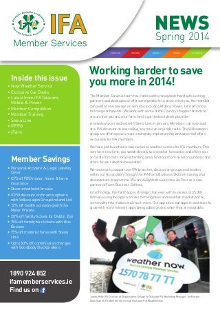 Working harder to save
you more in 2014!Inside this issue
•	New Weather Service
•	Exclusive Car Deals
•	Latest from IFA Telecom,
Mobile & Power
•	Member Competition
•	Member Training
•	Stena Line
•	IFFPG
•	iFarm
Member Savings
•	Personal Accident & Legal Liability
Cover
•	€75 off FBD motor, home & farm
insurance
•	Discounted hotel breaks
•	€250 discount on finance options
with Volkswagen Group Ireland Ltd
•	12% off health screening with the
Mater Private
•	20% off family tickets for Dublin Zoo
•	15% off family bus tickets with Bus
Éireann
•	15% off motorist fares with Stena
Line
•	Up to 50% off commission charges
with Goodbody Stockbrokers
trainingiFarmpowermobiletelecom
NEWS
Spring 2014
1890 924 852
ifamemberservices.ie
Find us on
The Member Services team has continued to renegotiate hard with existing
partners and develop new offers and products to ensure that you, the member,
can avail of real savings on services including Mobile, Power, Telecom and a
full range of benefits. We work with some of the Country’s biggest brands to
ensure that you and your farm family get the best deals possible.
A new deal was reached with Stena Line in January. Members can now avail
of a 15% discount on any sailing, any time on any Irish route. The Volkswagen
group are offering even more savings by implementing limited period offers
exclusively for IFA members.
We have just launched a new exclusive weather service for IFA members. This
service is real time, you speak directly to a weather forecaster and offers you
accurate forecasts for your farming area. Find out more on all of our deals and
offers as you read this newsletter.
We continue to support our IFA branches, discussion groups and leaders
within our Association through the IFA Farm Business Skillnet training and
development programme. We are delighted to welcome An Post as a new
partner of Farm Business Skillnet.
In technology, the ifarm app is stronger than ever with in excess of 35,000
farmers using the app to access farming news and weather, market prices,
commodity information and much more. Our app store agriapps.ie continues to
grow with more relevant apps being added as and when they are available.
James Kelly IFA Director of Organisation, Orlagh Ní Stásaigh IFA Marketing Manager, Jer Bergin
Chairman of IFA Member Services at the launch of Weather Now.
 