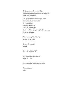 Di gba enia somidirun, somi digba
Somi dirun, somi digba, somi d!ota le legbeje
Enia Orisà eti enia ola
v
O fi ojo gbo tobi, o tobi lai segbe Banta
banta ninu àlà, Osún ninu àlà
0 ti inu àlà dide
Bàbà nla l!Òrisà kale
Orisà nla osere nagbo
Eni ti won bi 1! ode igbo to joba 1! ode aranje
Orisà nla alabalase.
Números propícios 01, 17,
33, 49, 65, 81 e 97.
Tempo de atuação
1 mês
Letra do alfabeto "R"
Correspondência zodiacal
Signo de Aries.
Correspondência planetária Marte
Ponto cardeal
Este
 