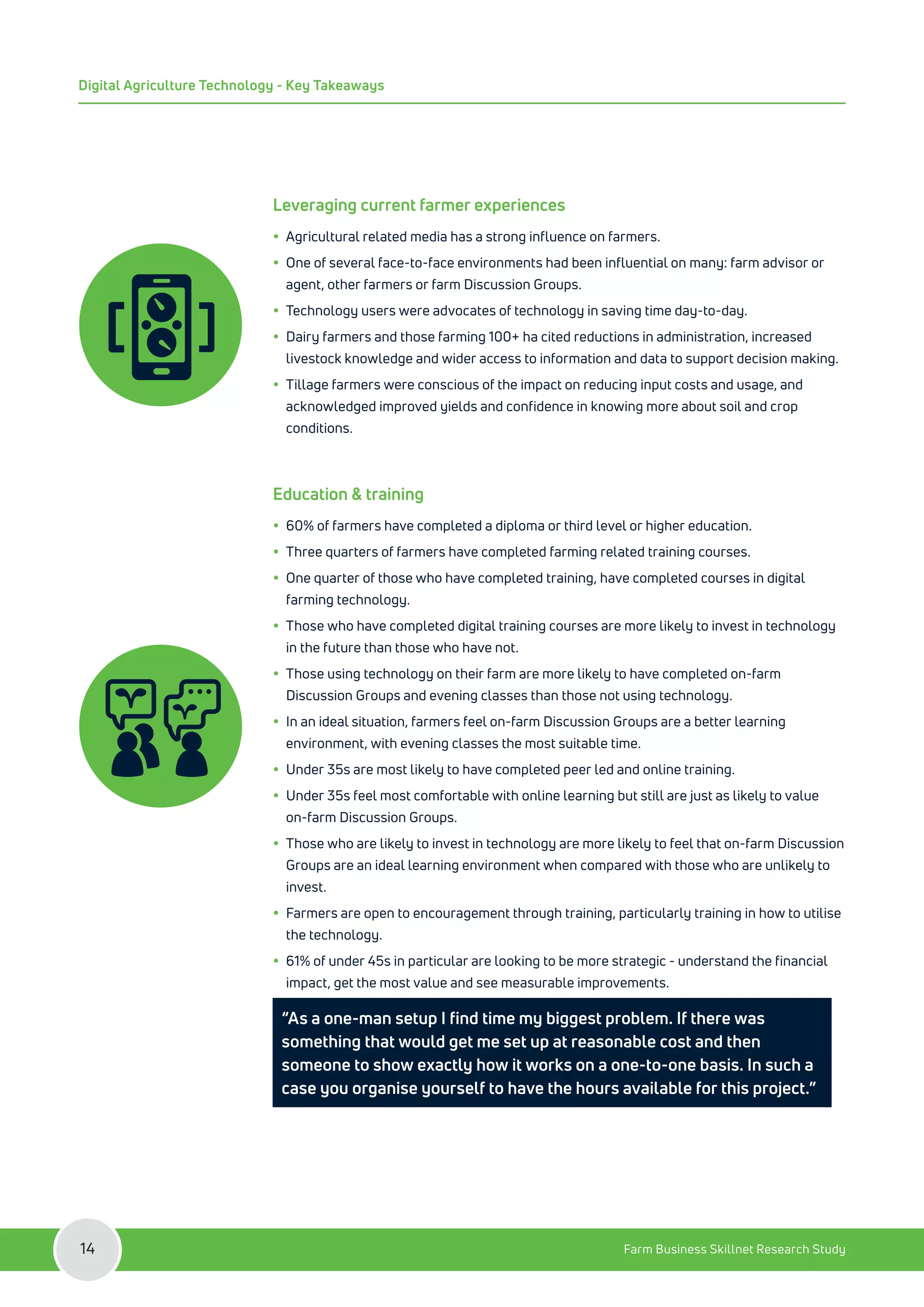 Leveraging current farmer experiences
y
y Agricultural related media has a strong influence on farmers.
y
y One of several face-to-face environments had been influential on many: farm advisor or
agent, other farmers or farm Discussion Groups.
y
y Technology users were advocates of technology in saving time day-to-day.
y
y Dairy farmers and those farming 100+ ha cited reductions in administration, increased
livestock knowledge and wider access to information and data to support decision making.
y
y Tillage farmers were conscious of the impact on reducing input costs and usage, and
acknowledged improved yields and confidence in knowing more about soil and crop
conditions.
Education & training
y
y 60% of farmers have completed a diploma or third level or higher education.
y
y Three quarters of farmers have completed farming related training courses.
y
y One quarter of those who have completed training, have completed courses in digital
farming technology.
y
y Those who have completed digital training courses are more likely to invest in technology
in the future than those who have not.
y
y Those using technology on their farm are more likely to have completed on-farm
Discussion Groups and evening classes than those not using technology.
y
y In an ideal situation, farmers feel on-farm Discussion Groups are a better learning
environment, with evening classes the most suitable time.
y
y Under 35s are most likely to have completed peer led and online training.
y
y Under 35s feel most comfortable with online learning but still are just as likely to value
on-farm Discussion Groups.
y
y Those who are likely to invest in technology are more likely to feel that on-farm Discussion
Groups are an ideal learning environment when compared with those who are unlikely to
invest.
y
y Farmers are open to encouragement through training, particularly training in how to utilise
the technology.
y
y 61% of under 45s in particular are looking to be more strategic - understand the financial
impact, get the most value and see measurable improvements.
“As a one-man setup I find time my biggest problem. If there was
something that would get me set up at reasonable cost and then
someone to show exactly how it works on a one-to-one basis. In such a
case you organise yourself to have the hours available for this project.”
Farm Business Skillnet Research Study
14
Digital Agriculture Technology - Key Takeaways
 