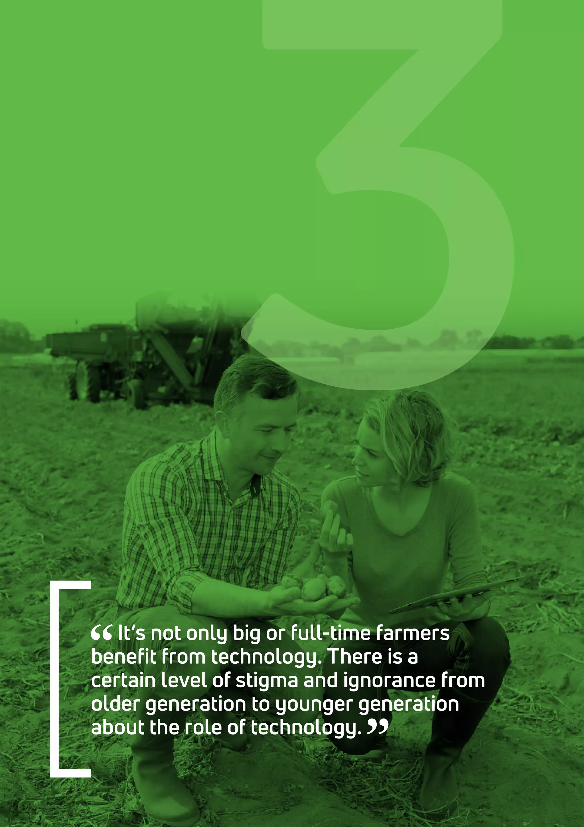 It’s not only big or full-time farmers
benefit from technology. There is a
certain level of stigma and ignorance from
older generation to younger generation
about the role of technology.
3
 