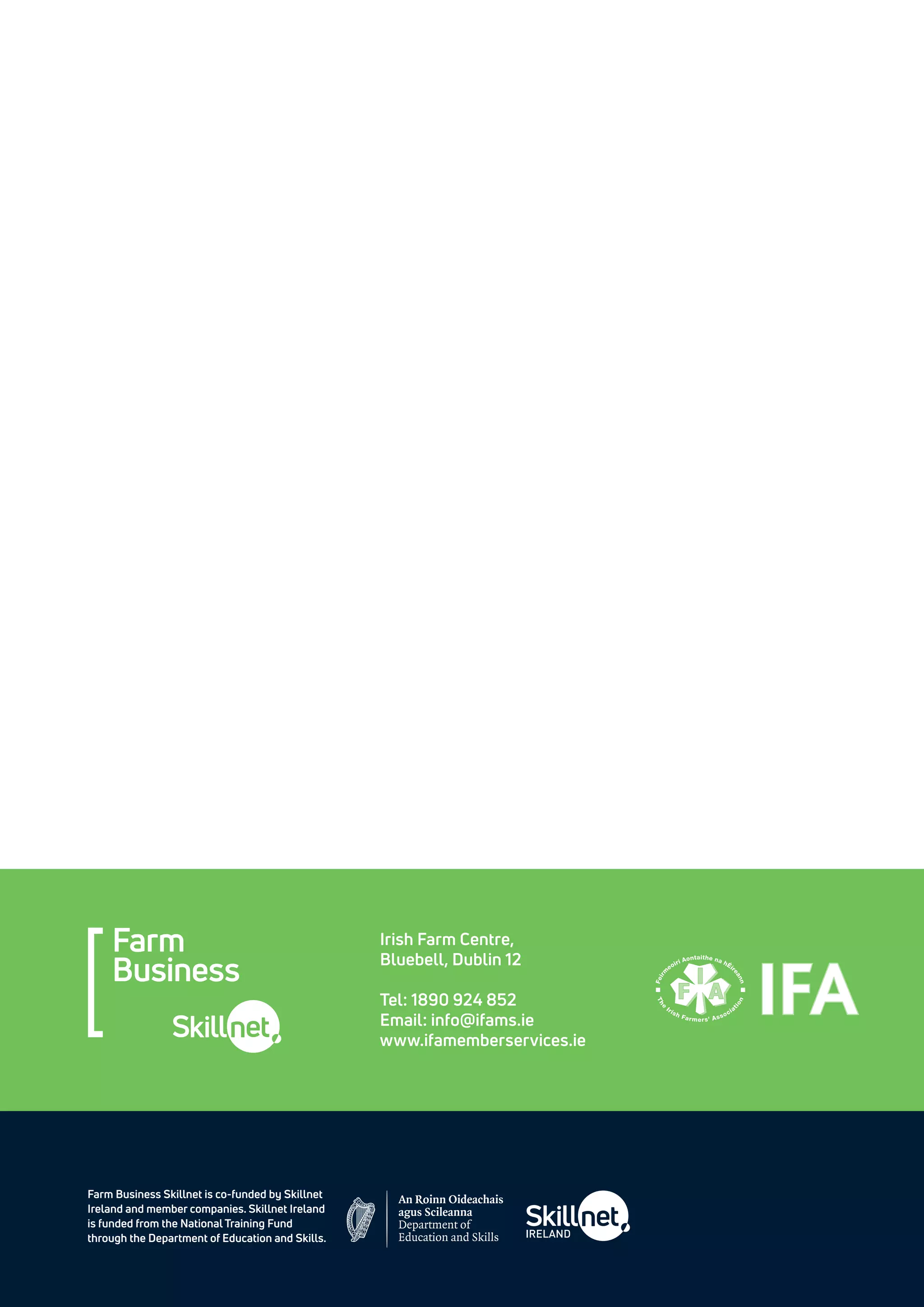 Farm Business Skillnet is co-funded by Skillnet
Ireland and member companies. Skillnet Ireland
is funded from the National Training Fund
through the Department of Education and Skills.
Irish Farm Centre,
Bluebell, Dublin 12
Tel: 1890 924 852
Email: info@ifams.ie
www.ifamemberservices.ie
 