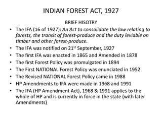 INDIAN FOREST ACT, 1927
BRIEF HISOTRY
• The IFA (16 of 1927): An Act to consolidate the law relating to
forests, the transit of forest-produce and the duty leviable on
timber and other forest-produce.
• The IFA was notified on 21st September, 1927
• The first IFA was enacted in 1865 and Amended in 1878
• The first Forest Policy was promulgated in 1894
• The First NATIONAL Forest Policy was enunciated in 1952
• The Revised NATIONAL Forest Policy came in 1988
• HP Amendments to IFA were made in 1968 and 1991
• The IFA (HP Amendment Act), 1968 & 1991 applies to the
whole of HP and is currently in force in the state (with later
Amendments)
 