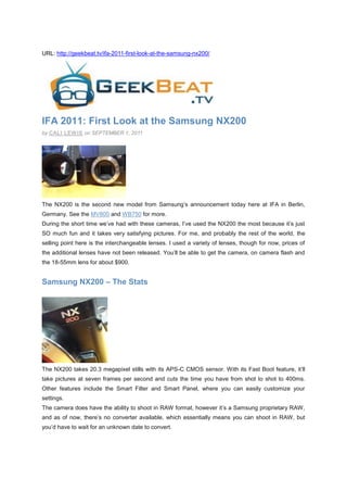 URL: http://geekbeat.tv/ifa-2011-first-look-at-the-samsung-nx200/




IFA 2011: First Look at the Samsung NX200
by CALI LEW IS on SEPTEMBER 1, 2011




The NX200 is the second new model from Samsung’s announcement today here at IFA in Berlin,
Germany. See the MV800 and WB750 for more.
During the short time we’ve had with these cameras, I’ve used the NX200 the most because it’s just
SO much fun and it takes very satisfying pictures. For me, and probably the rest of the world, the
selling point here is the interchangeable lenses. I used a variety of lenses, though for now, prices of
the additional lenses have not been released. You’ll be able to get the camera, on camera flash and
the 18-55mm lens for about $900.


Samsung NX200 – The Stats




The NX200 takes 20.3 megapixel stills with its APS-C CMOS sensor. With its Fast Boot feature, it’ll
take pictures at seven frames per second and cuts the time you have from shot to shot to 400ms.
Other features include the Smart Filter and Smart Panel, where you can easily customize your
settings.
The camera does have the ability to shoot in RAW format, however it’s a Samsung proprietary RAW,
and as of now, there’s no converter available, which essentially means you can shoot in RAW, but
you’d have to wait for an unknown date to convert.
 