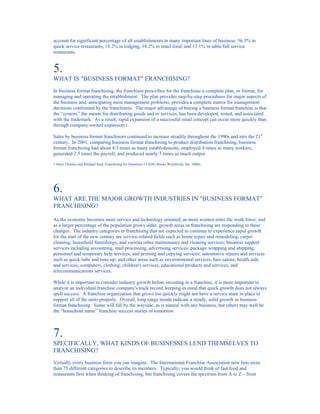 account for significant percentage of all establishments in many important lines of business: 56.3% in
quick service restaurants, 18.2% in lodging, 14.2% in retail food, and 13.1% in table/full service
restaurants.


5.
WHAT IS "BUSINESS FORMAT" FRANCHISING?
In business format franchising, the franchisor prescribes for the franchisee a complete plan, or format, for
managing and operating the establishment. The plan provides step-by-step procedures for major aspects of
the business and, anticipating most management problems, provides a complete matrix for management
decisions confronted by the franchisees. The major advantage of buying a business format franchise is that
the “system,” the means for distributing goods and or services, has been developed, tested, and associated
with the trademark. As a result, rapid expansion of a successful retail concept can occur more quickly than
through company-owned expansion.1

Sales by business format franchisors continued to increase steadily throughout the 1990s and into the 21st
century. In 2001, comparing business format franchising to product distribution franchising, business
format franchising had about 4.3 times as many establishments, employed 4 times as many workers,
generated 2.5 times the payroll, and produced nearly 3 times as much output.

1 Dave Thomas and Michael Seid, Franchising for Dummies 13 (IDG Books Worldwide, Inc. 2000).




6.
WHAT ARE THE MAJOR GROWTH INDUSTRIES IN "BUSINESS FORMAT"
FRANCHISING?

As the economy becomes more service and technology oriented, as more women enter the work force, and
as a larger percentage of the population grows older, growth areas in franchising are responding to these
changes. The industry categories in franchising that are expected to continue to experience rapid growth
for the start of the new century are service-related fields such as home repair and remodeling, carpet
cleaning, household furnishings, and various other maintenance and cleaning services; business support
services including accounting, mail processing, advertising services, package wrapping and shipping,
personnel and temporary help services, and printing and copying services; automotive repairs and services
such as quick-lube and tune-up; and other areas such as environmental services, hair salons, health aids
and services, computers, clothing, children's services, educational products and services, and
telecommunications services.

While it is important to consider industry growth before investing in a franchise, it is more important to
analyze an individual franchise company's track record, keeping in mind that quick growth does not always
spell success. A franchise organization that grows too quickly might not have a service team in place to
support all of the units properly. Overall, long range trends indicate a steady, solid growth in business
format franchising. Some will fall by the wayside, as is natural with any business, but others may well be
the “household name” franchise success stories of tomorrow.



7.
SPECIFICALLY, WHAT KINDS OF BUSINESSES LEND THEMSELVES TO
FRANCHISING?
Virtually every business form you can imagine. The International Franchise Association now lists more
than 75 different categories to describe its members. Typically, you would think of fast food and
restaurants first when thinking of franchising, but franchising covers the spectrum from A to Z – from
 