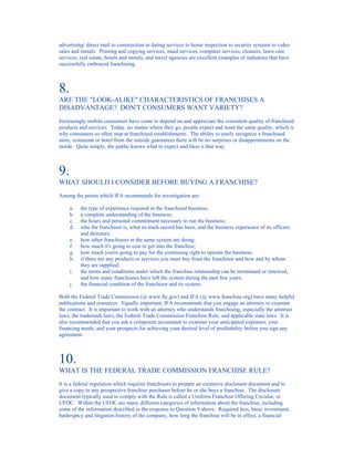 advertising/ direct mail to construction to dating services to home inspection to security systems to video
sales and rentals. Printing and copying services, maid services, computer services, cleaners, lawn care
services, real estate, hotels and motels, and travel agencies are excellent examples of industries that have
successfully embraced franchising.



8.
ARE THE "LOOK-ALIKE" CHARACTERISTICS OF FRANCHISES A
DISADVANTAGE? DON'T CONSUMERS WANT VARIETY?
Increasingly mobile consumers have come to depend on and appreciate the consistent quality of franchised
products and services. Today, no matter where they go, people expect and want the same quality, which is
why consumers so often stop at franchised establishments. The ability to easily recognize a franchised
store, restaurant or hotel from the outside guarantees there will be no surprises or disappointments on the
inside. Quite simply, the public knows what to expect and likes it that way.



9.
WHAT SHOULD I CONSIDER BEFORE BUYING A FRANCHISE?
Among the points which IFA recommends for investigation are:

     a.   the type of experience required in the franchised business;
     b.   a complete understanding of the business;
     c.   the hours and personal commitment necessary to run the business;
     d.   who the franchisor is, what its track record has been, and the business experience of its officers
          and directors;
     e.   how other franchisees in the same system are doing;
     f.   how much it's going to cost to get into the franchise;
     g.   how much you're going to pay for the continuing right to operate the business;
     h.   if there are any products or services you must buy from the franchisor and how and by whom
          they are supplied;
     i.   the terms and conditions under which the franchise relationship can be terminated or renewed,
          and how many franchisees have left the system during the past few years;
     j.   the financial condition of the franchisor and its system.

Both the Federal Trade Commission (@ www.ftc.gov) and IFA (@ www.franchise.org) have many helpful
publications and resources. Equally important, IFA recommends that you engage an attorney to examine
the contract. It is important to work with an attorney who understands franchising, especially the antitrust
laws, the trademark laws, the Federal Trade Commission Franchise Rule, and applicable state laws. It is
also recommended that you ask a competent accountant to examine your anticipated expenses, your
financing needs, and your prospects for achieving your desired level of profitability before you sign any
agreement.



10.
WHAT IS THE FEDERAL TRADE COMMISSION FRANCHISE RULE?
It is a federal regulation which requires franchisors to prepare an extensive disclosure document and to
give a copy to any prospective franchise purchaser before he or she buys a franchise. The disclosure
document typically used to comply with the Rule is called a Uniform Franchise Offering Circular, or
UFOC. Within the UFOC are many different categories of information about the franchise, including
some of the information described in the response to Question 9 above. Required fees, basic investment,
bankruptcy and litigation history of the company, how long the franchise will be in effect, a financial
 