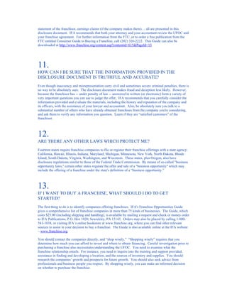 statement of the franchisor, earnings claims (if the company makes them)… all are presented in this
disclosure document. IFA recommends that both your attorney and your accountant review the UFOC and
your franchise agreement. For further information from the FTC, or to order a free publication from the
FTC entitled Consumer Guide to Buying a Franchise, call (202) 326-2222. This Guide can also be
downloaded at http://www.franchise.org/content.asp?contentid=615&PageId=13




11.
HOW CAN I BE SURE THAT THE INFORMATION PROVIDED IN THE
DISCLOSURE DOCUMENT IS TRUTHFUL AND ACCURATE?
Even though inaccuracy and misrepresentation carry civil and sometimes severe criminal penalties, there is
no way to be absolutely sure. The disclosure document makes fraud and deception less likely. However,
because the franchisor has -- under penalty of law -- answered in written (or electronic) form a variety of
very important questions you can use to judge the offer, IFA recommends that you carefully consider the
information provided and evaluate the materials, including the history and reputation of the company and
its officers, with the assistance of your lawyer and accountant. Also, be absolutely sure you talk to a
substantial number of others who have already obtained franchises from the company you're considering,
and ask them to verify any information you question. Learn if they are “satisfied customers” of the
franchisor.



12.
ARE THERE ANY OTHER LAWS WHICH PROTECT ME?
Fourteen states require franchise companies to file or register their franchise offerings with a state agency:
California, Hawaii, Illinois, Indiana, Maryland, Michigan, Minnesota, New York, North Dakota, Rhode
Island, South Dakota, Virginia, Washington, and Wisconsin. These states, plus Oregon, also have
disclosure regulations similar to those of the Federal Trade Commission. By means of so-called "business
opportunity laws," certain other states regulate the offer and sale of a "business opportunity" which may
include the offering of a franchise under the state's definition of a “business opportunity.”



13.
IF I WANT TO BUY A FRANCHISE, WHAT SHOULD I DO TO GET
STARTED?
The first thing to do is to identify companies offering franchises. IFA's Franchise Opportunities Guide
gives a comprehensive list of franchise companies in more than 75 kinds of businesses. The Guide, which
costs $25.00 (including shipping and handling), is available by mailing a request and check or money order
to IFA Publications, P.O. Box 1020, Sewickley, PA 15143. Orders may also be placed by calling 1-800-
543-1038, or visiting IFA’s online bookstore at www.franchise.org, where you can find other relevant
sources to assist in your decision to buy a franchise. The Guide is also available online at the IFA website
– www.franchise.org.

You should contact the companies directly, and “shop wisely.” “Shopping wisely” requires that you
determine how much you can afford to invest and where to obtain financing. Careful investigation prior to
purchasing a franchise also necessitates understanding the UFOC. You need to examine what the
franchise relationship entails. For instance, you need to inquire into the training and support provided,
assistance in finding and developing a location, and the sources of inventory and supplies. You should
research the companies’ growth and prospects for future growth. You should also seek advice from
professionals and business people you respect. By shopping wisely, you can make an informed decision
on whether to purchase the franchise.
 