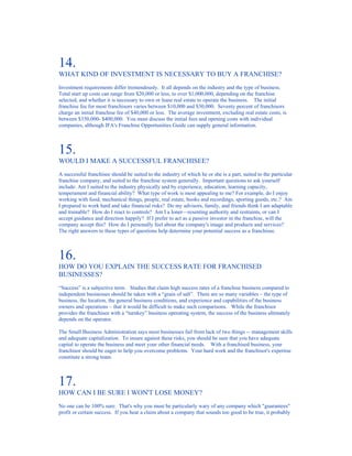 14.
WHAT KIND OF INVESTMENT IS NECESSARY TO BUY A FRANCHISE?
Investment requirements differ tremendously. It all depends on the industry and the type of business.
Total start up costs can range from $20,000 or less, to over $1,000,000, depending on the franchise
selected, and whether it is necessary to own or lease real estate to operate the business. The initial
franchise fee for most franchisors varies between $10,000 and $30,000. Seventy percent of franchisors
charge an initial franchise fee of $40,000 or less. The average investment, excluding real estate costs, is
between $350,000- $400,000. You must discuss the initial fees and opening costs with individual
companies, although IFA's Franchise Opportunities Guide can supply general information.



15.
WOULD I MAKE A SUCCESSFUL FRANCHISEE?
A successful franchisee should be suited to the industry of which he or she is a part, suited to the particular
franchise company, and suited to the franchise system generally. Important questions to ask yourself
include: Am I suited to the industry physically and by experience, education, learning capacity,
temperament and financial ability? What type of work is most appealing to me? For example, do I enjoy
working with food, mechanical things, people, real estate, books and recordings, sporting goods, etc.? Am
I prepared to work hard and take financial risks? Do my advisors, family, and friends think I am adaptable
and trainable? How do I react to controls? Am I a loner––resenting authority and restraints, or can I
accept guidance and direction happily? If I prefer to act as a passive investor in the franchise, will the
company accept this? How do I personally feel about the company's image and products and services?
The right answers to these types of questions help determine your potential success as a franchisee.



16.
HOW DO YOU EXPLAIN THE SUCCESS RATE FOR FRANCHISED
BUSINESSES?
“Success” is a subjective term. Studies that claim high success rates of a franchise business compared to
independent businesses should be taken with a “grain of salt”. There are so many variables – the type of
business, the location, the general business conditions, and experience and capabilities of the business
owners and operations – that it would be difficult to make such comparisons. While the franchisor
provides the franchisee with a “turnkey” business operating system, the success of the business ultimately
depends on the operator.

The Small Business Administration says most businesses fail from lack of two things -- management skills
and adequate capitalization. To insure against these risks, you should be sure that you have adequate
capital to operate the business and meet your other financial needs. With a franchised business, your
franchisor should be eager to help you overcome problems. Your hard work and the franchisor's expertise
constitute a strong team.



17.
HOW CAN I BE SURE I WON'T LOSE MONEY?
No one can be 100% sure. That's why you must be particularly wary of any company which "guarantees"
profit or certain success. If you hear a claim about a company that sounds too good to be true, it probably
 
