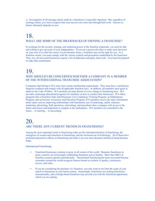 is. Investigation of all earnings claims made by a franchisor is especially important. But, regardless of
earnings claims, you must recognize that your success can come only through hard work. Success or
failure ultimately depends on you.



18.
WHAT ARE SOME OF THE DRAWBACKS OF OWNING A FRANCHISE?
In exchange for the security, training, and marketing power of the franchise trademark, you must be able
and willing to give up some of your independence. If you are a person who likes to make most decisions
on your own or to chart the course of your business alone, a franchise may not be right for you. As a
franchise owner, you must comply with the various controls and procedures established by the franchisor.
Then, too, all successful businesses require a lot of dedication and plain, hard work. You must be prepared
to make that commitment.



19.
WHY SHOULD I BE CONCERNED WHETHER A COMPANY IS A MEMBER
OF THE INTERNATIONAL FRANCHISE ASSOCIATION?
Companies that belong to IFA must meet certain membership requirements. They must have a satisfactory
financial condition and comply with all applicable franchise laws. In addition, all members must agree to
abide by the Code of Ethics. IFA members are kept abreast of every change in franchising laws. IFA
provides continuing educational programs for members on how to conduct their businesses. IFA offers
programs like a Franchise Sales and Disclosure Law Compliance Training Program, an Ombudsman
Program, and an Investor Awareness and Education Program. IFA members receive the latest information
about topics such as improving relationships with franchisees, use of technology, public relations,
marketing, advertising, field operations, networking, and procedures that a company with an eye to the
future must know and implement to compete in the marketplace. IFA members are committed to the
future… to learning… to succeeding.



20.
ARE THERE ANY CURRENT TRENDS IN FRANCHISING?
Among the most important trends in franchising today are the internationalization of franchising, the
emergence of women and minorities in franchising, and the increased use of technology. All of these have
profound and positive effects on franchising and make it an even more dynamic method of doing business
today.

International Franchising

    •    Franchised businesses continue to grow in all corners of the world. Domestic franchisors in
         many countries are increasingly establishing franchises across borders. More than 400 U.S.
         franchise systems operate internationally. International franchising has been successful because
         consumers around the world recognize famous brands as symbols of quality, consistency,
         service, and value.

    •    If you are considering the purchase of a franchise, you may want to not limit the scope of your
         search to franchisors in your home country. Increasingly, franchisors are seeking franchisees
         internationally, and a foreign-based franchisor may provide you with the franchised opportunity
         which you are seeking.
 
