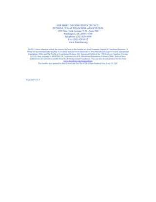 FOR MORE INFORMATION CONTACT:
                               INTERNATIONAL FRANCHISE ASSOCIATION
                                   1350 New York Avenue, N.W., Suite 900
                                        Washington, DC 20005-4709
                                         Telephone: (202) 628-8000
                                            Fax: (202) 628-0812
                                             www.franchise.org

  NOTE: Unless otherwise stated, the sources for facts in this booklet are from Economic Impact of Franchised Business: A
 Study for the International Franchise Association Educational Foundation, by PriceWaterhouseCoopers for IFA Educational
  Foundation, 2004; and The Profile of Franchising (Volume III): Statistical Profile of the 1998 Uniform Franchise Circular
    (UFOC) data, prepared by FRANDATA Corporation for IFA Educational Foundation, February 2000. Both of these
    publications are currently available from the IFA Educational Foundation. You can also download them for free from
                                              www.franchise.org/20questions
              This booklet was updated by Bret Lowell and Tao Xu of DLA Piper Rudnick Gray Cary US LLP.




Wash 4657155.5
 