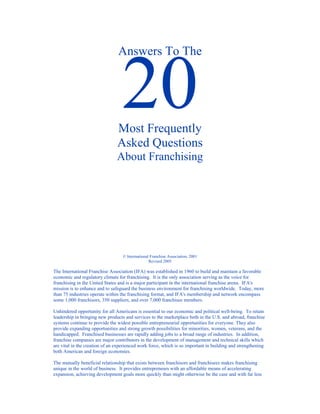 Answers To The




                                Most Frequently
                                Asked Questions
                                About Franchising




                                   © International Franchise Association, 2001
                                                  Revised 2005

The International Franchise Association (IFA) was established in 1960 to build and maintain a favorable
economic and regulatory climate for franchising. It is the only association serving as the voice for
franchising in the United States and is a major participant in the international franchise arena. IFA's
mission is to enhance and to safeguard the business environment for franchising worldwide. Today, more
than 75 industries operate within the franchising format, and IFA's membership and network encompass
some 1,000 franchisors, 350 suppliers, and over 7,000 franchisee members.

Unhindered opportunity for all Americans is essential to our economic and political well-being. To retain
leadership in bringing new products and services to the marketplace both in the U.S. and abroad, franchise
systems continue to provide the widest possible entrepreneurial opportunities for everyone. They also
provide expanding opportunities and strong growth possibilities for minorities, women, veterans, and the
handicapped. Franchised businesses are rapidly adding jobs to a broad range of industries. In addition,
franchise companies are major contributors in the development of management and technical skills which
are vital in the creation of an experienced work force, which is so important in building and strengthening
both American and foreign economies.

The mutually beneficial relationship that exists between franchisors and franchisees makes franchising
unique in the world of business. It provides entrepreneurs with an affordable means of accelerating
expansion, achieving development goals more quickly than might otherwise be the case and with far less
 