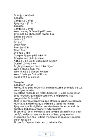 24
Òràn jẹ n jó hàn ó
Gangatè
Gangaatè Ganga
Ajogun jẹ n jó hàn ó
Gangatè
Gangaatè Ganga
Wón ba ń wợ Òrúnmìlà pèlú ìyanu
Òrúnmìlà ba gbébợ kalè níwájú Èşù
Èşù bá bù ńnú è
Ló fún Ikú
Ikú jẹ é
Ó fún Àrùn
Àrùn jẹ ńnú è
Ó fún Òfò
Òfò náà jẹ ńbè
Gbogbo Ajogun pátá nikú fún
Gbogbo wợn ni ón jẹ ńnú è
Ńgbà ó jẹ pé Èşù ni Bàbá àwợn Ajogun
Òun níí pàşẹ fún wợn
Bí gbogbo Ajogun ba si ti bà ni jẹun
Wón ò gbợdò múni mó
Wón ní Ikú è é jẹun ẹni kó pani
Wón ò bá le pa Òrúnmìlà mó
Ifá pé ayé ó yẹ eléyìun
Gangatè
Gangaatè Ganga
Profetizó Ifá para Òrúnmìlà, cuando estaba en medio de sus
enemigos jurados
Ifá estaba rodeado de malos hechizos ¿Podré sobrepasar
esos hechizos que están cercanos a mí persona? Se
preguntaba Òrúnmìlà –
Ellos le dijeron a Òrúnmìlà que ofreciera sacrificio contra la
Muerte, la Enfermedad, la Pérdida y todos los malos
Ajogunes que le vigilaban constantemente, esperando la
oportunidad para atacarle y exterminarlo
Él sacrificó En el momento que llevaba el sacrificio al altar
de Èşù, le dijeron que cantara y bailara, ya que ellos
esperaban que en el último momento se cayera y muriera
de un resbalón
Él cantó: ¡Déjame bailar en tu admiración!
 