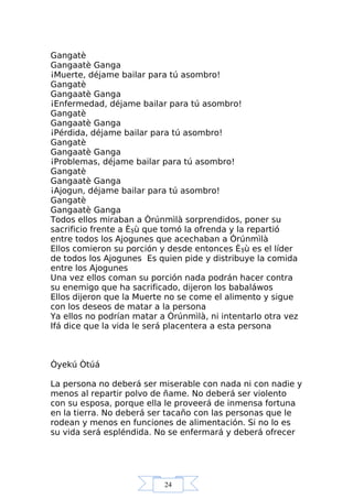 24
Gangatè
Gangaatè Ganga
¡Muerte, déjame bailar para tú asombro!
Gangatè
Gangaatè Ganga
¡Enfermedad, déjame bailar para tú asombro!
Gangatè
Gangaatè Ganga
¡Pérdida, déjame bailar para tú asombro!
Gangatè
Gangaatè Ganga
¡Problemas, déjame bailar para tú asombro!
Gangatè
Gangaatè Ganga
¡Ajogun, déjame bailar para tú asombro!
Gangatè
Gangaatè Ganga
Todos ellos miraban a Òrúnmìlà sorprendidos, poner su
sacrificio frente a Èşù que tomó la ofrenda y la repartió
entre todos los Ajogunes que acechaban a Òrúnmìlà
Ellos comieron su porción y desde entonces Èşù es el líder
de todos los Ajogunes Es quien pide y distribuye la comida
entre los Ajogunes
Una vez ellos coman su porción nada podrán hacer contra
su enemigo que ha sacrificado, dijeron los babaláwos
Ellos dijeron que la Muerte no se come el alimento y sigue
con los deseos de matar a la persona
Ya ellos no podrían matar a Òrúnmìlà, ni intentarlo otra vez
Ifá dice que la vida le será placentera a esta persona
Òyekú Òtúá
La persona no deberá ser miserable con nada ni con nadie y
menos al repartir polvo de ñame. No deberá ser violento
con su esposa, porque ella le proveerá de inmensa fortuna
en la tierra. No deberá ser tacaño con las personas que le
rodean y menos en funciones de alimentación. Si no lo es
su vida será espléndida. No se enfermará y deberá ofrecer
 