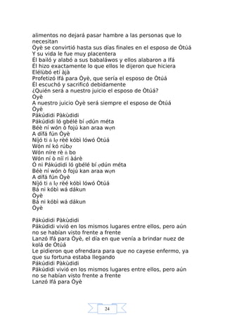 24
alimentos no dejará pasar hambre a las personas que lo
necesitan
Òyè se convirtió hasta sus días finales en el esposo de Òtúá
Y su vida le fue muy placentera
Él bailó y alabó a sus babaláwos y ellos alabaron a Ifá
Él hizo exactamente lo que ellos le dijeron que hiciera
Elélùbó etí àjà
Profetizó Ifá para Òyè, que sería el esposo de Òtúá
Él escuchó y sacrificó debidamente
¿Quién será a nuestro juicio el esposo de Òtúá?
Òyè
A nuestro juicio Òyè será siempre el esposo de Òtúá
Òyè
Pákúdidi Pàkùdidi
Pákúdidi ló gbélé bí ợdún méta
Béè ní wón ò fojú kan araa wợn
A dífá fún Òyè
Níjó ti ń lợ rèé kóbì lówó Òtúá
Wón ní kó rúbợ
Wón níre rè ń bo
Wón ní ò níí ri àárè
Ó ni Pákúdidi ló gbélé bí ợdún méta
Béè ní wón ò fojú kan araa wợn
A dífá fún Òyè
Níjó ti ń lợ rèé kóbì lówó Òtúá
Bá ni kóbì wá dákun
Òyè
Bá ni kóbì wá dákun
Òyè
Pákúdidi Pàkùdidi
Pákúdidi vivió en los mismos lugares entre ellos, pero aún
no se habían visto frente a frente
Lanzó Ifá para Òyè, el día en que venía a brindar nuez de
kolá de Òtúá
Le pidieron que ofrendara para que no cayese enfermo, ya
que su fortuna estaba llegando
Pákúdidi Pàkùdidi
Pákúdidi vivió en los mismos lugares entre ellos, pero aún
no se habían visto frente a frente
Lanzó Ifá para Òyè
 