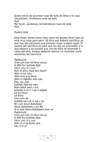 24
Quien venía de acarrear nuez de kolá de Òtúá a la casa
¡Ayúdanos!, bríndanos nuez de kolá
Òyè
Por favor, ayúdanos, brindándonos nuez de kolá
Òyè
Òyèkú Ìrètè
Esta mujer desea tener hijos, pero las gentes dicen que ya
está muy vieja para parir. Ifá dice que deberá sacrificar ya
que hay dos personas que planean viajar a algún lugar. El
asunto del sacrificio es para que los dos se acomoden a lo
que desean y no suceda que uno de ellos se acomode a
costa del otro. Ambos deberán ofrecer un machete como
elemento del sacrificio.
Òpòkúrẹtè
Ệran ẹşín kún mi lénu tẹtẹẹtẹ
A dífá fún Ìyálóde Òpò
Ệkún ợmợ ní ń sun
Òún le bímợ láyé òun báyìí?
Wón ní kó rúbợ
Wón níre ó to lówó
Wón ní Àgbébợ adiẹ lẹbợ
Eku, ẹja, lẹbợ
Ìyálóde Òpò bá rúbợ
Wón bòkè ìpòrí ẹ fun
Ìyálóde ti ợn ti ń pé ó dàgbà
Ló bá lóyún
Ló bímợ
Ợmợ kún ilè
Ìyálóde bá ń jó ní wá ń yò
Ní ń yin àwợn Babaláwo
Àwợn Babaláwo ń yin Ifá
Ó ní béè làwợn Babaláwo tòún wí
Òpòkúrẹtè
Ệran ẹşín kún mi lénu tẹtẹẹtẹ
A dífá fún Ìyálóde Òpò
Ệkún ợmợ ní ń sun
Wón ní ó sá káalè jàre
Ệbợ ní ó şe
 