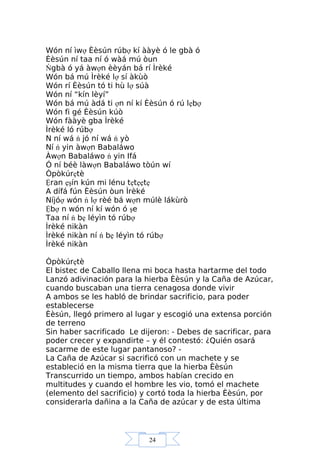 24
Wón ní ìwợ Èèsún rúbợ kí ààyè ó le gbà ó
Èèsún ní taa ní ó wàá mú òun
Ńgbà ó yá àwợn èèyán bá rí Ìrèké
Wón bá mú Ìrèké lợ sí àkùò
Wón rí Èèsún tó ti hù lợ súà
Wón ní “kín lèyí”
Wón bá mú àdá ti ợn ní kí Èèsún ó rú lẹbợ
Wón fi gé Èèsún kúò
Wón fààyè gba Ìrèké
Ìrèké ló rúbợ
N ní wá ń jó ní wá ń yò
Ní ń yin àwợn Babaláwo
Àwợn Babaláwo ń yin Ifá
Ó ní béè làwợn Babaláwo tòún wí
Òpòkúrẹtè
Ệran ẹşín kún mi lénu tẹtẹẹtẹ
A dífá fún Èèsún òun Ìrèké
Níjóợ wón ń lợ rèé bá wợn múlè lákùrò
Ệbợ n wón ní kí wón ó şe
Taa ní ń bẹ léyìn tó rúbợ
Ìrèké nikàn
Ìrèké nikàn ní ń bẹ léyìn tó rúbợ
Ìrèké nikàn
Òpòkúrẹtè
El bistec de Caballo llena mi boca hasta hartarme del todo
Lanzó adivinación para la hierba Èèsún y la Caña de Azúcar,
cuando buscaban una tierra cenagosa donde vivir
A ambos se les habló de brindar sacrificio, para poder
establecerse
Èèsún, llegó primero al lugar y escogió una extensa porción
de terreno
Sin haber sacrificado Le dijeron: - Debes de sacrificar, para
poder crecer y expandirte – y él contestó: ¿Quién osará
sacarme de este lugar pantanoso? -
La Caña de Azúcar si sacrificó con un machete y se
estableció en la misma tierra que la hierba Èèsún
Transcurrido un tiempo, ambos habían crecido en
multitudes y cuando el hombre les vio, tomó el machete
(elemento del sacrificio) y cortó toda la hierba Èèsún, por
considerarla dañina a la Caña de azúcar y de esta última
 