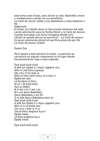 24
solo tomo unos trozos, para aliviar su sed, dejándola crecer
y multiplicarse cuando vio sus beneficios
La Caña de azúcar alabó a sus babaláwos y ellos alabaron a
Ifá
Òpòkúrẹtè
El bistec de Caballo llena mi boca hasta hartarme del todo
Lanzó adivinación para la hierba Èèsún y la Caña de Azúcar,
cuando buscaban una tierra cenagosa donde vivir
¿Quién se quedó sola en el sacrificio? – La Caña de azúcar -
Es quien solamente ofreció el sacrificio prescrito por Ifá
La Caña de Azúcar (Ìrèké)
Òyèkú Òşé
Ifá le desea a esta persona lo mejor. La persona se
convertirá en alguien importante en el lugar donde
frecuentemente viaja o está viajando.
Òyè kúsé kùsè kúsé
A dífá fún Òpòló ti ń fojúú şògbérè ợmợ
Wón ní yóó bímợ lợpợlợpợ
Ệbợ ợmợ ní kó wáá şe
Wón ní ribiti ribiti lợmợợ rè ó móợ rí
Òpòló bá rúbợ
Ló bá bèrè síí bímợ
Ní ợn ń fò kúsé kùsè
Ayé yẹ Òpòló
N ní wá ń jó ní wá ń yò
Ní ń yin àwợn Babaláwo
Àwợn Babaláwo ń yin Ifá
Ó ní béè làwợn Babaláwo tòún wí
Òyè kúsé kùsè kúsé
A dífá fún Òpòló ti ń fojúú şògbérè ợmợ
Wón ní ó sá káalè jàre
Ệbợ ợmợ ń wón ní ó şe
Taa ló bímợ bágònyí bẹẹrẹ?
Òpòló nikàn
Ló bímợ bágònyí bẹẹrẹ
Òpòló nikàn
Òyè kúsé kùsè kúsé
 