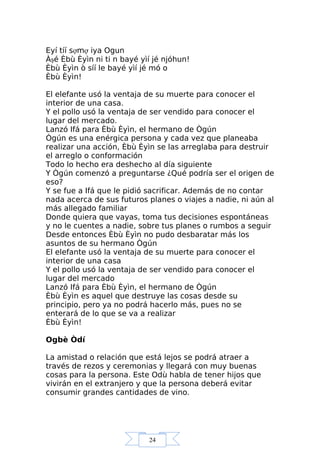 24
Eyí tíí sợmợ iya Ogun
Àşé Èbù Èyìn ni ti n bayé yìí jé njóhun!
Èbù Èyìn ò síí le bayé yìí jé mó o
Èbù Èyìn!
El elefante usó la ventaja de su muerte para conocer el
interior de una casa.
Y el pollo usó la ventaja de ser vendido para conocer el
lugar del mercado.
Lanzó Ifá para Èbù Èyìn, el hermano de Ògún
Ògún es una enérgica persona y cada vez que planeaba
realizar una acción, Èbù Èyìn se las arreglaba para destruir
el arreglo o conformación
Todo lo hecho era deshecho al día siguiente
Y Ògún comenzó a preguntarse ¿Qué podría ser el origen de
eso?
Y se fue a Ifá que le pidió sacrificar. Además de no contar
nada acerca de sus futuros planes o viajes a nadie, ni aún al
más allegado familiar
Donde quiera que vayas, toma tus decisiones espontáneas
y no le cuentes a nadie, sobre tus planes o rumbos a seguir
Desde entonces Èbù Èyìn no pudo desbaratar más los
asuntos de su hermano Ògún
El elefante usó la ventaja de su muerte para conocer el
interior de una casa
Y el pollo usó la ventaja de ser vendido para conocer el
lugar del mercado
Lanzó Ifá para Èbù Èyìn, el hermano de Ògún
Èbù Èyìn es aquel que destruye las cosas desde su
principio, pero ya no podrá hacerlo más, pues no se
enterará de lo que se va a realizar
Èbù Èyìn!
Ogbè Òdí
La amistad o relación que está lejos se podrá atraer a
través de rezos y ceremonias y llegará con muy buenas
cosas para la persona. Este Odù habla de tener hijos que
vivirán en el extranjero y que la persona deberá evitar
consumir grandes cantidades de vino.
 