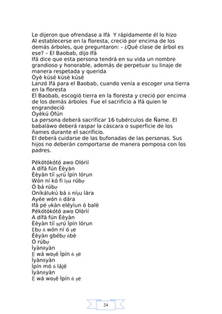 24
Le dijeron que ofrendase a Ifá Y rápidamente él lo hizo
Al establecerse en la floresta, creció por encima de los
demás árboles, que preguntaron: - ¿Qué clase de árbol es
ese? – El Baobab, dijo Ifá
Ifá dice que esta persona tendrá en su vida un nombre
grandioso y honorable, además de perpetuar su linaje de
manera respetada y querida
Òyè kúsé kùsè kúsé
Lanzó Ifá para el Baobab, cuando venía a escoger una tierra
en la floresta
El Baobab, escogió tierra en la floresta y creció por encima
de los demás árboles Fue el sacrificio a Ifá quien le
engrandeció
Òyèkú Òfún
La persona deberá sacrificar 16 tubérculos de Ñame. El
babaláwo deberá raspar la cáscara o superficie de los
ñames durante el sacrificio.
El deberá cuidarse de las bufonadas de las personas. Sus
hijos no deberán comportarse de manera pomposa con los
padres.
Pékótókótó awo Olórìí
A dífá fún Èèyàn
Èèyàn tíí şẹrú Ìpín lórun
Wón ní kó fi işu rúbợ
Ó bá rúbợ
Oníkálukú bá ń níşu lára
Ayée wón ń dára
Ifá pé ợkàn eléyìun ó balè
Pékótókótó awo Olórìí
A dífá fún Èèyàn
Èèyàn tíí şẹrú Ìpín lórun
Ệbợ ń wón ní ó şe
Èèyàn gbébợ ńbè
Ó rúbợ
Ìyànňyàn
Ệ wá woşé Ìpín ń şe
Ìyànňyàn
Ìpín mó ń lájé
Ìyànňyàn
Ệ wá woşé Ìpín ń şe
 