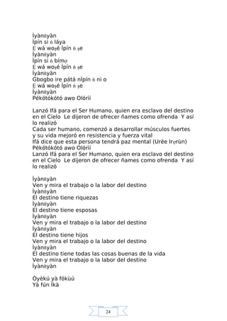24
Ìyànňyàn
Ìpín si ń láya
Ệ wá woşé Ìpín ń şe
Ìyànňyàn
Ìpín si ń bímợ
Ệ wá woşé Ìpín ń şe
Ìyànňyàn
Gbogbo ire pátá nÌpín ń ni o
Ệ wá woşé Ìpín ń şe
Ìyànňyàn
Pékótókótó awo Olórìí
Lanzó Ifá para el Ser Humano, quien era esclavo del destino
en el Cielo Le dijeron de ofrecer ñames como ofrenda Y así
lo realizó
Cada ser humano, comenzó a desarrollar músculos fuertes
y su vida mejoró en resistencia y fuerza vital
Ifá dice que esta persona tendrá paz mental (Urèe Irợrùn)
Pékótókótó awo Olórìí
Lanzó Ifá para el Ser Humano, quien era esclavo del destino
en el Cielo Le dijeron de ofrecer ñames como ofrenda Y así
lo realizó
Ìyànňyàn
Ven y mira el trabajo o la labor del destino
Ìyànňyàn
El destino tiene riquezas
Ìyànňyàn
El destino tiene esposas
Ìyànňyàn
Ven y mira el trabajo o la labor del destino
Ìyànňyàn
El destino tiene hijos
Ven y mira el trabajo o la labor del destino
Ìyànňyàn
El destino tiene todas las cosas buenas de la vida
Ven y mira el trabajo o la labor del destino
Ìyànňyàn
Òyèkú yà fókùú
Yà fún Ìkà
 