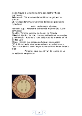 24
Şigidi: Figura o talla de madera, con rostro y físico
humanoide
Àkànmànà: “Tocando con la habilidad de golpear en
directo”
Gbợnrangandan: Palabra rítmica del sonido producido
cuando un
Metal se deja caer al suelo
Abímợ ni pupa: Referente al mestizo Hijo mulato (Color
carmelita)
Dùndún: Tambor sagrado en tierras de Nigeria
Pákúdidi: Un tipo de nuez con dos cotiledones separados
Ìyálóde Òpò: Titulo de la líder del grupo de mujeres en la
ciudad Òpò
Èèsún: Hierbas que crecen en lugares pantanosos
Olórìí: El vendedor de manteca de cacao o de carnero
Òkùràkùtà: Podría decirse que es un nombre o una llamada
a las
Personas para que sirvan de testigo en un
espectáculo Vergonzoso
 