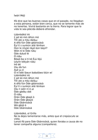 24
Ìwòrì Méjì
Ifá dice que las buenas cosas que en el pasado, no llegaban
a esta persona, están bien cerca, que no se lamente más de
no tenerlas. Vivirá bastante en la tierra. Para lograr que la
vida le sea plácida deberá ofrendar.
Láàmbókò ìrè
Ệ pé kó mó ráhùn mó
Títí ale a móợ daláşợ
A dífá fún Òde gbànňsàsà
Èyí tí ń sunkún alái lénikan
Òún le nìíyàn láyé òún báyìí?
Wón ní ki Òde rúbợ
Òde dẹbợó lè
Ó rúbợ
Bówó ba si ti kó Èşù lójú
Léyìín téèyán rúbợ
Iré dé
Ệbợ dà fun
Ayé yẹ é
Ó ní béè làwợn babaláwo tòún wí
Láàmbókò ìrè
Ệ pé kó mó ráhùn mó
Títí ale a móợ daláşợ
A dífá fún Òde gbànňsàsà
Èyí tí ń sunkún alái lénikan
Ệbợ n wón ní ó şe
Òde gbébợ ńbè
Ó rúbợ
Òràn Òde gbajó ò
Òràn Òde gbayò
Òde Gbànňsàsà
Wá gbijó ò
Òde Gbànňsàsà
Láàmbókò, el Grillo
No la dejes lamentarse más, antes que el crepúsculo se
vista.
Lanzó Ifá para Òde Gbànňsàsà, quien lloraba a causa de no
tener compañía alguna (compañera).
 