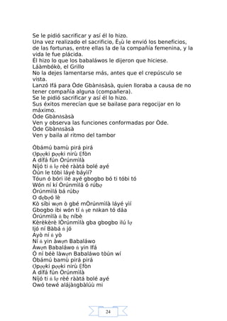 24
Se le pidió sacrificar y así él lo hizo.
Una vez realizado el sacrificio, Èşù le envió los beneficios,
de las fortunas, entre ellas la de la compañía femenina, y la
vida le fue plácida.
Él hizo lo que los babaláwos le dijeron que hiciese.
Láàmbókò, el Grillo
No la dejes lamentarse más, antes que el crepúsculo se
vista.
Lanzó Ifá para Òde Gbànňsàsà, quien lloraba a causa de no
tener compañía alguna (compañera).
Se le pidió sacrificar y así él lo hizo.
Sus éxitos merecían que se bailase para regocijar en lo
máximo.
Òde Gbànňsàsà
Ven y observa las funciones conformadas por Òde.
Òde Gbànňsàsà
Ven y baila al ritmo del tambor
Òbámú bamù pirá pirá
Ợpợợki pợợki nirù Ệfòn
A dífá fún Òrúnmìlà
Níjó ti ń lợ rèé rààtá bolé ayé
Òún le tóbi láyé báyìí?
Tóun ó bóri ilé ayé gbogbo bó ti tóbi tó
Wón ní kí Òrúnmìlá ó rúbợ
Òrúnmìlá bá rúbợ
O dẹbợó lè
Kò síbi wợn ò gbé mÒrúnmìlà láyé yìí
Gbogbo ibi wón tí ń şe nňkan tó dáa
Òrúnmìlà ń bẹ níbè
Kèrèkèrè lÒrúnmìlà gba gbogbo ilú lợ
Ijó ní Bàbá ń jó
Ayò ní ń yò
Ní ń yin àwợn Babaláwo
Àwợn Babaláwo ń yin Ifá
Ó ní béè làwợn Babaláwo tòún wí
Òbámú bamù pirá pirá
Ợpợợki pợợki nirù Ệfòn
A dífá fún Òrúnmìlà
Níjó ti ń lợ rèé rààtá bolé ayé
Owó tewé alájàňgbàlúù mi
 