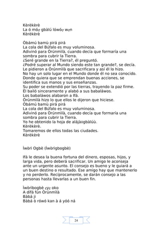 24
Kèrèkèrè
La ó móợ gbàlú lówóợ wợn
Kèrèkèrè
Òbámú bamù pirá pirá
La cola del Búfalo es muy voluminosa.
Adivinó para Òrúnmìlà, cuando decía que formaría una
sombra para cubrir la Tierra.
¿Seré grande en la Tierra?, él preguntó.
¿Podré superar al Mundo siendo este tan grande?, se decía.
Le pidieron a Òrúnmìlà que sacrificara y así él lo hizo.
No hay un solo lugar en el Mundo donde él no sea conocido.
Donde quiera que se emprendan buenas acciones, se
identifica sus manos y sus enseñanzas.
Su poder se extendió por las tierras, trayendo la paz firme.
Él bailó sinceramente y alabó a sus babaláwos.
Los babaláwos alabaron a Ifá.
Òrúnmìlà hizo lo que ellos le dijeron que hiciese.
Òbámú bamù pirá pirá
La cola del Búfalo es muy voluminosa.
Adivinó para Òrúnmìlà, cuando decía que formaría una
sombra para cubrir la Tierra.
Yo he obtenido la hoja de alájàňgbàlúù.
Kèrèkèrè.
Tomaremos de ellos todas las ciudades.
Kèrèkèrè
Ìwòrì Ogbè (Ìwòrìgbogbè)
Ifá le desea la buena fortuna del dinero, esposas, hijos, y
larga vida, pero deberá sacrificar. Un amigo le aconseja
ante un urgente asunto. El consejo es bueno y le guiará a
un buen destino o resultado. Ese amigo hay que mantenerlo
y no perderlo. Recíprocamente, se darán consejo a las
personas hasta llevarlas a un buen fin.
Ìwòrìbogbè ẹyẹ oko
A dífá fún Òrúnmìlà
Bàbá ji
Bàbá ò rówó kan à á yóó ná
 