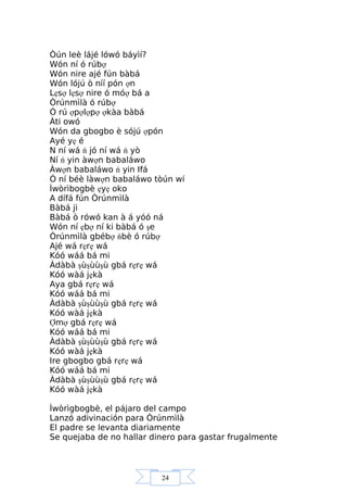24
Òún leè lájé lówó báyìí?
Wón ní ó rúbợ
Wón nire ajé fún bàbá
Wón lójú ò níí pón ợn
Lẹsợ lẹsợ nire ó móợ bá a
Òrúnmìlà ó rúbợ
Ó rú ợpợlợpợ ợkàa bàbá
Àti owó
Wón da gbogbo è sójú ợpón
Ayé yẹ é
N ní wá ń jó ní wá ń yò
Ní ń yin àwợn babaláwo
Àwợn babaláwo ń yin Ifá
Ó ní béè làwợn babaláwo tòún wí
Ìwòrìbogbè ẹyẹ oko
A dífá fún Òrúnmìlà
Bàbá ji
Bàbá ò rówó kan à á yóó ná
Wón ní ẹbợ ní ki bàbá ó şe
Òrúnmìlà gbébợ ńbè ó rúbợ
Ajé wá rẹrẹ wá
Kóó wáá bá mi
Àdàbà şùşùùşù gbá rẹrẹ wá
Kóó wàá jẹkà
Aya gbá rẹrẹ wá
Kóó wáá bá mi
Àdàbà şùşùùşù gbá rẹrẹ wá
Kóó wàá jẹkà
Ợmợ gbá rẹrẹ wá
Kóó wáá bá mi
Àdàbà şùşùùşù gbá rẹrẹ wá
Kóó wàá jẹkà
Ire gbogbo gbá rẹrẹ wá
Kóó wáá bá mi
Àdàbà şùşùùşù gbá rẹrẹ wá
Kóó wàá jẹkà
Ìwòrìgbogbè, el pájaro del campo
Lanzó adivinación para Òrúnmìlà
El padre se levanta diariamente
Se quejaba de no hallar dinero para gastar frugalmente
 