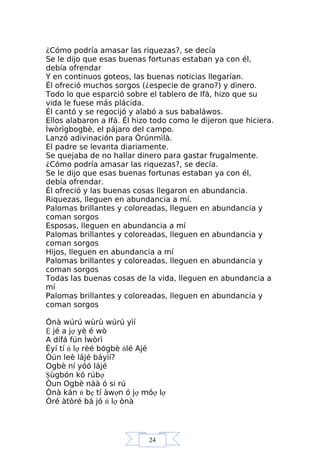 24
¿Cómo podría amasar las riquezas?, se decía
Se le dijo que esas buenas fortunas estaban ya con él,
debía ofrendar
Y en continuos goteos, las buenas noticias llegarían.
Él ofreció muchos sorgos (¿especie de grano?) y dinero.
Todo lo que esparció sobre el tablero de Ifá, hizo que su
vida le fuese más plácida.
Él cantó y se regocijó y alabó a sus babaláwos.
Ellos alabaron a Ifá. Él hizo todo como le dijeron que hiciera.
Ìwòrìgbogbè, el pájaro del campo.
Lanzó adivinación para Òrúnmìlà.
El padre se levanta diariamente.
Se quejaba de no hallar dinero para gastar frugalmente.
¿Cómo podría amasar las riquezas?, se decía.
Se le dijo que esas buenas fortunas estaban ya con él,
debía ofrendar.
Él ofreció y las buenas cosas llegaron en abundancia.
Riquezas, lleguen en abundancia a mí.
Palomas brillantes y coloreadas, lleguen en abundancia y
coman sorgos
Esposas, lleguen en abundancia a mí
Palomas brillantes y coloreadas, lleguen en abundancia y
coman sorgos
Hijos, lleguen en abundancia a mí
Palomas brillantes y coloreadas, lleguen en abundancia y
coman sorgos
Todas las buenas cosas de la vida, lleguen en abundancia a
mí
Palomas brillantes y coloreadas, lleguen en abundancia y
coman sorgos
Ònà wúrú wùrù wúrú yìí
Ệ jé a jợ yè é wò
A dífá fún Ìwòrì
Èyí tí ń lợ rèé bógbè ńlé Ajé
Òún leè lájé báyìí?
Ogbè ní yóó lájé
Şùgbón kó rúbợ
Òun Ogbè náà ó si rú
Ònà kán ń bẹ tí àwợn ó jợ móợ lợ
Òré àtòré bá jó ń lợ ònà
 