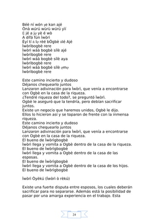 24
Béè ní wón şe kan ajé
Ònà wúrú wùrù wúrú yìí
Ệ jé a jợ yè é wò
A dífá fún Ìwòrì
Èyí tí ń lợ rèé bÓgbè ńlé Ajé
Ìwòrìbogbè rere
Ìwòrì wáà bogbè sílè ajé
Ìwòrìbogbè rere
Ìwòrì wáà bogbè sílè aya
Ìwòrìbogbè rere
Ìwòrì wáà bogbè sílè ợmợ
Ìwòrìbogbè rere
Este camino incierto y dudoso
Déjanos chequearlo juntos
Lanzaron adivinación para Ìwòrì, que venía a encontrarse
con Ogbè en la casa de la riqueza.
¿Tendré riqueza del todo?, se preguntó Ìwòrì.
Ogbè le aseguró que la tendría, pero debían sacrificar
juntos.
Existe un negocio que haremos unidos, Ogbè le dijo.
Ellos lo hicieron así y se toparon de frente con la inmensa
riqueza.
Este camino incierto y dudoso
Déjanos chequearlo juntos
Lanzaron adivinación para Ìwòrì, que venía a encontrarse
con Ogbè en la casa de la riqueza.
El bueno de Ìwòrìgbogbè
Ìwòrì llega y vomita a Ogbè dentro de la casa de la riqueza.
El bueno de Ìwòrìgbogbè
Ìwòrì llega y vomita a Ogbè dentro de la casa de las
esposas.
El bueno de Ìwòrìgbogbè
Ìwòrì llega y vomita a Ogbè dentro de la casa de los hijos.
El bueno de Ìwòrìgbogbè
Ìwòrì Òyèkú (Ìwòrì ò rèkú)
Existe una fuerte disputa entre esposos, los cuales deberán
sacrificar para no separarse. Además está la posibilidad de
pasar por una amarga experiencia en el trabajo. Esta
 