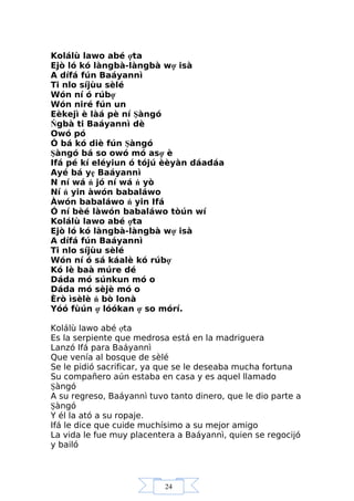 24
Kolálù lawo abé ợta
Ejò ló kó làngbà-làngbà wợ isà
A dífá fún Baáyannì
Ti nlo síjùu sèlé
Wón ní ó rúbợ
Wón niré fún un
Eèkejì è làá pè ní Şàngó
Ńgbà ti Baáyannì dè
Owó pó
Ó bá kó diè fún Şàngó
Şàngó bá so owó mó asợ è
Ifá pé kí eléyiun ó tójú èèyàn dáadáa
Ayé bá yẹ Baáyannì
N ní wá ń jó ní wá ń yò
Ní ń yin àwón babaláwo
Àwón babaláwo ń yin Ifá
Ó ní bèé làwón babaláwo tòún wí
Kolálù lawo abé ợta
Ejò ló kó làngbà-làngbà wợ isà
A dífá fún Baáyannì
Ti nlo síjùu sèlé
Wón ní ó sá káalè kó rúbợ
Kó lè baà múre dé
Dáda mó súnkun mó o
Dáda mó sèjè mó o
Èrò ìsèlè ń bò lonà
Yóó fùún ợ lóókan ợ so mórí.
Kolálù lawo abé ợta
Es la serpiente que medrosa está en la madriguera
Lanzó Ifá para Baáyannì
Que venía al bosque de sèlé
Se le pidió sacrificar, ya que se le deseaba mucha fortuna
Su compañero aún estaba en casa y es aquel llamado
Şàngó
A su regreso, Baáyannì tuvo tanto dinero, que le dio parte a
Şàngó
Y él la ató a su ropaje.
Ifá le dice que cuide muchísimo a su mejor amigo
La vida le fue muy placentera a Baáyannì, quien se regocijó
y bailó
 