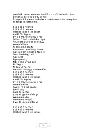 24
prohibido entrar en malentendidos o malicias hacía otras
personas. Este es el odù donde
Está prohibido emprenderlas a puñetazos contra cualquiera,
se tenga la razón o no.
Ệ jé á bà á hèèhèè
Ệ jé á bà á hèèhèè
Hèèhèè la bà á lée dòkan
A dífá fún Pẹpẹyẹ
Eyí tí ó móợ sòwò èkú ń rírù
Ó lóun ó fèkú dá bírà kárí ayé
Àwợn Babaláwo bá pe Pẹpẹyẹ
Wón ní rúbợ o
Kí àsíń ó mó baà tu
Àwợn róye pé wón fẹẹ dan ó
Pẹpẹyẹ ní kín lẹnìkán ó fòun şe
Tóun bá ti daşợ borí
Pẹpẹyẹ kó
Pẹpẹyẹ ò rúbợ
Nibi tí gbé ń yipo birii
Pirí laşợ şí
Ní bá ń şe hà, hà
Hà òhún ni Pẹpẹyẹ ń şe tée dòní
Ệ jé á bà á hèèhèè
Ệ jé á bà á hèèhèè
Hèèhèè la bà á lée dòkan
A dífá fún Pẹpẹyẹ
Eyí tí ó móợ sòwò èkú ń rírù
Wón ní ó rúbợ
Kásìíríí rè ó mó baà tú
Eşù àì şẹbợ
Egbà àì tù èèrù
Ệ wợ Ifá ợjợhun bí tí ń şe
Wón ò mò şẹbợ
Wón ò mò tù èèrù
Ệ wợ Ifá ợjợhun bí tí ń şe
Ệ jé á bà á hèèhèè
Ệ jé á bà á hèèhèè
Hèèhèè la bà á lée dòkan
 