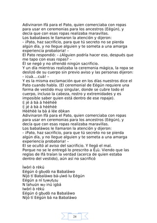 24
Adivinaron Ifá para el Pato, quien comerciaba con ropas
para usar en ceremonias para los ancestros (Eégún), y
decía que con esas ropas realizaba maravillas.
Los babaláwos le llamaron la atención y dijeron:
- ¡Pato, haz sacrificio, para que tú secreto no se pierda
algún día, y no llegue alguien y te someta a una amarga
experiencia probatoria! –
El Pato respondió: - ¿Alguien podría hacer eso, después que
me tapo con esas ropas? –
Él se negó y no ofrendó ningún sacrificio.
Y un día mientras realizaba la ceremonia mágica, la ropa se
deslizó de su cuerpo sin previo aviso y las personas dijeron:
- ¡cuà….cuà! –
Y es la misma exclamación que en los días nuestros dice el
Pato cuando habla. (El ceremonial de Eégún requiere una
forma de vestido muy singular, donde se cubre todo el
cuerpo, incluso la cabeza, rostro y extremidades y es
imposible saber quien está dentro de ese ropaje).
Ệ jé á bà á hèèhèè
Ệ jé á bà á hèèhèè
Hèèhèè la bà á lée dòkan
Adivinaron Ifá para el Pato, quien comerciaba con ropas
para usar en ceremonias para los ancestros (Eégún), y
decía que con esas ropas realizaba maravillas.
Los babaláwos le llamaron la atención y dijeron:
- ¡Pato, haz sacrificio, para que tú secreto no se pierda
algún día, y no llegue alguien y te someta a una amarga
experiencia probatoria! –
El se ocultó al aviso del sacrificio. Y llegó el mal.
Porque no se le entregó lo prescrito a Èşù. Viendo que las
reglas de Ifá traían la verdad (acerca de quien estaba
dentro del vestido), aún así no sacrificó
Ìwòrì ò rèkú
Eégún ó gbợdò na Babaláwo
Níjó tí Babaláwo bá-şíwó lu Eégún
Eégún a ní tợwợtẹsẹ
N lahuún wợ inú igbá
Iwòrì ò rèkú
Eégún ó gbợdò na Babaláwo
Níjó tí Eégún bá na Babaláwo
 