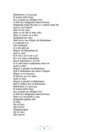 24
Babaláwo a ní pẹẹrẹpẹ
N lewée kókò fàya
Aşợ ó padà ya méégún lórí
A dífá fún Alágbàáà bàbá Mợríwo
Alágbàáà bàbá Mợríwo ní ń bèèrè lówó Ifá
Ayé yẹ òun báyìí?
Wón ní kó rúbợ
Wón ní ợtí Òpì ní kée rúbợ
Wón ní nńkan rè ó dùn
Alágbàáà bá rúbợ
Wón bá ní iwợ Eégún àti Babaláwo
Ệ è gbợdò jà o
Láti ayédáyé
A à leè gbó pé
Eégún àti Babaláwo jà
Ayé yẹ wón
N ní wá ń jó ní wá ń yò
Ní ń yin àwợn babaláwo
Àwợn babaláwo ń yin Ifá
Ó ní béè làwợn babaláwo tòún wí
Iwòrì ò rèkú
Eégún ó gbợdò na Babaláwo
Níjó tí Babaláwo bá-şíwó lu Eégún
Eégún a ní tợwợtẹsẹ
N lahuún wợ inú igbá
Iwòrì ò rèkú
Eégún ó gbợdò na Babaláwo
Níjó tí Eégún bá na Babaláwo
Babaláwo a ní pẹẹrẹpẹ
N lewée kókò fàya
Aşợ ó padà ya méégún lórí
A dífá fún Alágbàáà bàbá Mợríwo
Wón ní ó sá káalè ó şẹbợ
Alágbàáà gbébợ ńbè
Ó rúbợ
Otí yìí dùn
Òjò ranhin
Alagbaňlugbú
Otí yìí dùn
Òjò ranhin.
 