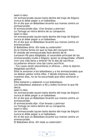 24
Iwòrì ò rèkú
Un enmascarado (quien baila dentro del traje de Eégún)
nunca le debe pegar a un babaláwo.
En el día que un Babaláwo levantó sus manos contra un
enmascarado.
El enmascarado dijo: ¡Con brazos y piernas!
La Tortuga se retira dentro de su carapacho.
Iwòrì ò rèkú
Un enmascarado (quien baila dentro del traje de Eégún)
nunca le debe pegar a un babaláwo.
En el día que un Babaláwo levantó sus manos contra un
enmascarado.
El Babaláwo diría: ¡En toda su extensión!
Es la misma forma en que la hoja del cocoyam llora.
El vestido del enmascarado llora dentro de él.
Lanzaron Ifá para Alágbàáà, el sacerdote principal de los
enmascarados (culto a Eégún), quien se preguntaba: ¿Podré
vivir una vida llena y entera? Se le dijo de sacrificar.
Le pidieron ofrecer vino òpì como sacrificio.
- Tus cosas serán placenteras si ofreces -, ellos le dijeron.
Alágbàáà sacrificó.
Ellos le avisaron a los babaláwos y a los enmascarados que
no debían pelear entre ellos. Y desde entonces hasta
nuestros días, no se ha escuchado que ellos volvieran a
pelear.
Ellos bailaron y alabaron a sus babaláwos.
Los babaláwos alabaron a Ifá y todos hicieron lo que Ifá
decía.
Iwòrì ò rèkú
Un enmascarado (quien baila dentro del traje de Eégún)
nunca le debe pegar a un babaláwo.
En el día que un Babaláwo levantó sus manos contra un
enmascarado.
El enmascarado dijo: ¡Con brazos y piernas!
La Tortuga se retira dentro de su carapacho.
Iwòrì ò rèkú
Un enmascarado (quien baila dentro del traje de Eégún)
nunca le debe pegar a un babaláwo.
En el día que un Babaláwo levantó sus manos contra un
enmascarado.
El Babaláwo diría: ¡En toda su extensión!
 