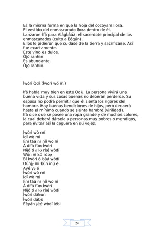 24
Es la misma forma en que la hoja del cocoyam llora.
El vestido del enmascarado llora dentro de él.
Lanzaron Ifá para Alágbàáà, el sacerdote principal de los
enmascarados (culto a Eégún).
Ellos le pidieron que cuidase de la tierra y sacrificase. Así
fue exactamente.
Este vino es dulce.
Òjò ranhin
Es abundante.
Òjò ranhin.
Ìwòrì Òdí (Ìwòrì wò mí)
Ifá habla muy bien en este Odù. La persona vivirá una
buena vida y sus cosas buenas no deberán perderse. Su
esposa no podrá permitir que él sienta los rigores del
hambre. Hay buenas bendiciones de hijos, pero decaerá
hasta el mínimo cuando se sienta hambre (virilidad).
Ifá dice que se posee una ropa grande y de muchos colores,
la cual deberá dársela a personas muy pobres o mendigos,
para evitar así la ceguera en su vejez.
Ìwòrì wò mí
Ìdí wò mí
Ệni táa ni níí wo ni
A dífá fún Ìwòrì
Níjó ti ń lợ rèé wòdí
Wón ní kó rúbợ
Bí Ìwòrì ó bàá wòdí
Oúnjẹ níí kún inú è
Ayé yẹ é
Ìwòrì wò mí
Ìdí wò mí
Ệni táa ni níí wo ni
A dífá fún Ìwòrì
Níjó ti ń lợ rèé wòdí
Ìwòrì dákun
Ìwòrì dábò
Èèyán şéé wòdí lébi
 