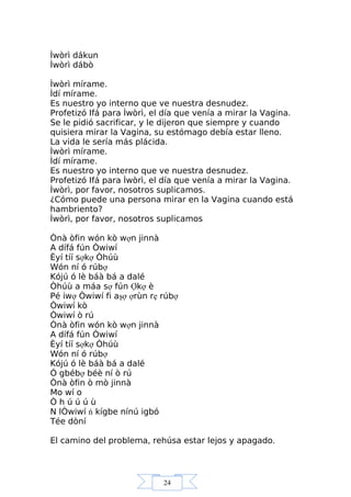 24
Ìwòrì dákun
Ìwòrì dábò
Ìwòrì mírame.
Ìdí mírame.
Es nuestro yo interno que ve nuestra desnudez.
Profetizó Ifá para Ìwòrì, el día que venía a mirar la Vagina.
Se le pidió sacrificar, y le dijeron que siempre y cuando
quisiera mirar la Vagina, su estómago debía estar lleno.
La vida le sería más plácida.
Ìwòrì mírame.
Ìdí mírame.
Es nuestro yo interno que ve nuestra desnudez.
Profetizó Ifá para Ìwòrì, el día que venía a mirar la Vagina.
Ìwòrì, por favor, nosotros suplicamos.
¿Cómo puede una persona mirar en la Vagina cuando está
hambriento?
Ìwòrì, por favor, nosotros suplicamos
Ònà òfin wón kò wợn jinnà
A dífá fún Òwiwí
Èyí tíí sợkợ Òhúù
Wón ní ó rúbợ
Kójú ó lè báà bá a dalé
Òhúù a máa sợ fún Ợkợ è
Pé iwợ Òwiwí fi aşợ ợrùn rẹ rúbợ
Òwiwí kò
Òwiwí ò rú
Ònà òfin wón kò wợn jinnà
A dífá fún Òwiwí
Èyí tíí sợkợ Òhúù
Wón ní ó rúbợ
Kójú ó lè báà bá a dalé
Ó gbébợ béè ní ò rú
Ònà òfin ò mò jinnà
Mo wí o
Ò h ú ú ú ù
N lÒwiwí ń kígbe nínú igbó
Tée dòní
El camino del problema, rehúsa estar lejos y apagado.
 