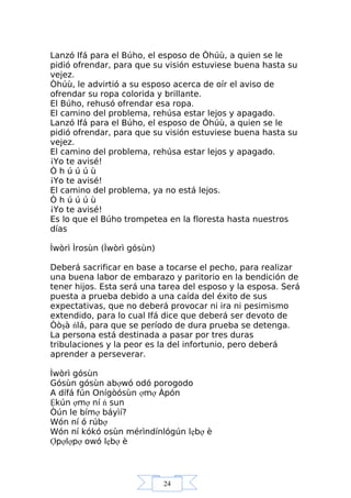 24
Lanzó Ifá para el Búho, el esposo de Òhúù, a quien se le
pidió ofrendar, para que su visión estuviese buena hasta su
vejez.
Òhúù, le advirtió a su esposo acerca de oír el aviso de
ofrendar su ropa colorida y brillante.
El Búho, rehusó ofrendar esa ropa.
El camino del problema, rehúsa estar lejos y apagado.
Lanzó Ifá para el Búho, el esposo de Òhúù, a quien se le
pidió ofrendar, para que su visión estuviese buena hasta su
vejez.
El camino del problema, rehúsa estar lejos y apagado.
¡Yo te avisé!
Ò h ú ú ú ù
¡Yo te avisé!
El camino del problema, ya no está lejos.
Ò h ú ú ú ù
¡Yo te avisé!
Es lo que el Búho trompetea en la floresta hasta nuestros
días
Ìwòrì Ìrosùn (Ìwòrì gósùn)
Deberá sacrificar en base a tocarse el pecho, para realizar
una buena labor de embarazo y paritorio en la bendición de
tener hijos. Esta será una tarea del esposo y la esposa. Será
puesta a prueba debido a una caída del éxito de sus
expectativas, que no deberá provocar ni ira ni pesimismo
extendido, para lo cual Ifá dice que deberá ser devoto de
Òòşà ńlá, para que se período de dura prueba se detenga.
La persona está destinada a pasar por tres duras
tribulaciones y la peor es la del infortunio, pero deberá
aprender a perseverar.
Ìwòrì gósùn
Gósùn gósùn abợwó odó porogodo
A dífá fún Onígòósùn ợmợ Àpón
Ệkún ợmợ ní ń sun
Òún le bímợ báyìí?
Wón ní ó rúbợ
Wón ní kókó osùn mérìndínlógún lẹbợ è
Ợpợlợpợ owó lẹbợ è
 