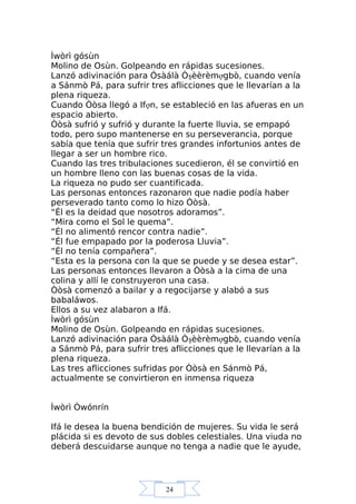 24
Ìwòrì gósùn
Molino de Osùn. Golpeando en rápidas sucesiones.
Lanzó adivinación para Ósàálà Òşèèrèmợgbò, cuando venía
a Sánmò Pá, para sufrir tres aflicciones que le llevarían a la
plena riqueza.
Cuando Òòsa llegó a Ifợn, se estableció en las afueras en un
espacio abierto.
Òòsà sufrió y sufrió y durante la fuerte lluvia, se empapó
todo, pero supo mantenerse en su perseverancia, porque
sabía que tenía que sufrir tres grandes infortunios antes de
llegar a ser un hombre rico.
Cuando las tres tribulaciones sucedieron, él se convirtió en
un hombre lleno con las buenas cosas de la vida.
La riqueza no pudo ser cuantificada.
Las personas entonces razonaron que nadie podía haber
perseverado tanto como lo hizo Òòsà.
“Él es la deidad que nosotros adoramos”.
“Mira como el Sol le quema”.
“Él no alimentó rencor contra nadie”.
“Él fue empapado por la poderosa Lluvia”.
“Él no tenía compañera”.
“Esta es la persona con la que se puede y se desea estar”.
Las personas entonces llevaron a Òòsà a la cima de una
colina y allí le construyeron una casa.
Òòsà comenzó a bailar y a regocijarse y alabó a sus
babaláwos.
Ellos a su vez alabaron a Ifá.
Ìwòrì gósùn
Molino de Osùn. Golpeando en rápidas sucesiones.
Lanzó adivinación para Ósàálà Òşèèrèmợgbò, cuando venía
a Sánmò Pá, para sufrir tres aflicciones que le llevarían a la
plena riqueza.
Las tres aflicciones sufridas por Òòsà en Sánmò Pá,
actualmente se convirtieron en inmensa riqueza
Ìwòrì Òwónrín
Ifá le desea la buena bendición de mujeres. Su vida le será
plácida si es devoto de sus dobles celestiales. Una viuda no
deberá descuidarse aunque no tenga a nadie que le ayude,
 