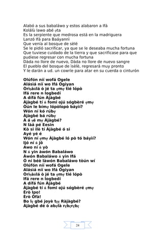 24
Alabó a sus babaláwo y estos alabaron a Ifá
Kolálù lawo abé ợta
Es la serpiente que medrosa está en la madriguera
Lanzó Ifá para Baáyannì
Que venía al bosque de sèlé
Se le pidió sacrificar, ya que se le deseaba mucha fortuna
Que tuviese cuidado de la tierra y que sacrificase para que
pudiese regresar con mucha fortuna
Dàda no llore de nuevo, Dàda no llore de nuevo sangre
El pueblo del bosque de ìsèlè, regresará muy pronto
Y le darán a ud. un cowríe para atar en su cuerda o cinturón
Olúfón níí wofá Ogele
Alásìá níí wo Ifá Ògiyan
Òrìşàńlá ò jé ta ợmợ tié lópò
Ifá rere n logbedí
A dífá fún Àjàgbé
Àjàgbé tí ń fomi ojú sógbèré ợmợ
Òún le bímợ lópòlopò báyìí?
Wón ní kó rúbợ
Àjàgbé bá rúbợ
À á şé mợ Àjàgbé?
N làá pé Eesin
Kò si ilè tí Àjàgbé ó si
Ayé yé é
Wón ní ợmợ Àjàgbé ló pò tó báyìí?
Ijó ní ń jô
Awo ní ń yò
N ń yin àwón Babaláwo
Àwón Babaláwo ń yin Ifá
Ó ní béè làwón Babaláwo tòún wí
Olúfón níí wofá Ogele
Alásìá níí wo Ifá Ògiyan
Òrìşàńlá ò jé ta ợmợ tié lópò
Ifá rere n logbedí
A dífá fún Àjàgbé
Àjàgbé tí ń fomi ojú sógbèré ợmợ
Èrò Ipo!
Èrò Òfà!
Bo lẹ gbé joyè tẹẹ Ràjàgbé?
Àjàgbé dé ò abợlà rẹbẹrẹbẹ
 