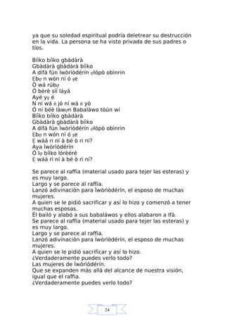 24
ya que su soledad espiritual podría deletrear su destrucción
en la vida. La persona se ha visto privada de sus padres o
tíos.
Bíìko bíìko gbàdàrà
Gbàdàrà gbàdàrà bíìko
A dífá fún Ìwòrìòdérín ợlópò obìnrin
Ệbợ n wón ní ó şe
Ó wá rúbợ
Ó bèrè síí láyá
Ayé yẹ é
N ní wá ń jó ní wá ń yò
Ó ní béè làwợn Babaláwo tòún wí
Bíìko bíìko gbàdàrà
Gbàdàrà gbàdàrà bíìko
A dífá fún Ìwòrìòdérín ợlópò obìnrin
Ệbợ n wón ní ó şe
Ệ wáá ri ní à bé ò ri ní?
Aya Ìwòrìòdérín
Ó lợ bíìko lórèéré
Ệ wáá ri ní à bé ò ri ní?
Se parece al raffia (material usado para tejer las esteras) y
es muy largo.
Largo y se parece al raffia.
Lanzó adivinación para Ìwòrìòdérín, el esposo de muchas
mujeres.
A quien se le pidió sacrificar y así lo hizo y comenzó a tener
muchas esposas.
Él bailó y alabó a sus babaláwos y ellos alabaron a Ifá.
Se parece al raffia (material usado para tejer las esteras) y
es muy largo.
Largo y se parece al raffia.
Lanzó adivinación para Ìwòrìòdérín, el esposo de muchas
mujeres.
A quien se le pidió sacrificar y así lo hizo.
¿Verdaderamente puedes verlo todo?
Las mujeres de Ìwòrìòdérín.
Que se expanden más allá del alcance de nuestra visión,
igual que el raffia.
¿Verdaderamente puedes verlo todo?
 
