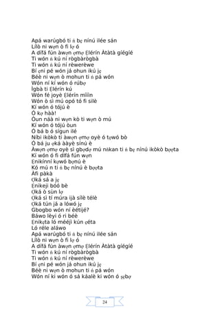 24
Apá warúgbó ti ń bẹ nínú ilée sán
Lílò ni wợn ò fi lợ ó
A dífá fún àwợn ợmợ Ệlérín Àtàtà gíégíé
Ti wón ń kú ní rògbàrògbà
Ti wón ń kú ní rèwerèwe
Bí ẹni pé wón já ohun ikú jẹ
Béè ni wợn ò mohun ti ń pá wón
Wón ní kí wón ó rúbợ
Ìgbà ti Ệlérín kú
Wón fé joyè Ệlérín mìììn
Wón ò sì mú opó tó fi silè
Kí wón ó tójú è
Ó kợ hàà!
Òun náà ni wợn kò ti wợn ò mú
Kí wón ó tójú òun
Ó bá b ó sígun ilé
Níbi ikòkò ti àwợn ợmợ oyè ó tợwó bò
Ó bá ju ợká ààyè sínú è
Àwợn ợmợ oyè sì gbợdợ mú nňkan ti ń bẹ nínú ikòkò bợợta
Kí wón ó fi dIfá fún wợn
Ệnikínní kợwó bợnú è
Kó mú n ti ń bẹ nínú è bợợta
Àfi pàkà
Ợká sá a jẹ
Ệnikeji bóó bè
Ợká ò sùn lợ
Ợká sì tí múra ijà sílè télè
Ợká tún já a lówó jẹ
Gbogbo wón ní èétijé?
Báwo lèyi ó ri béè
Ệnikẹta ló mééjì kún ẹéta
Ló réle aláwo
Apá warúgbó ti ń bẹ nínú ilée sán
Lílò ni wợn ò fi lợ ó
A dífá fún àwợn ợmợ Ệlérín Àtàtà gíégíé
Ti wón ń kú ní rògbàrògbà
Ti wón ń kú ní rèwerèwe
Bí ẹni pé wón já ohun ikú jẹ
Béè ni wợn ò mohun ti ń pá wón
Wón ní ki wón ó sá káalè ki wón ó şẹbợ
 