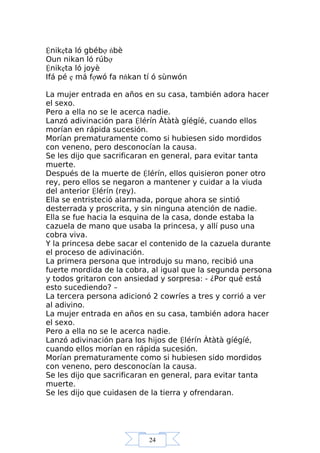 24
Ệnikẹta ló gbébợ ńbè
Oun nikan ló rúbợ
Ệnikẹta ló joyè
Ifá pé ẹ má fợwó fa nňkan tí ó sùnwón
La mujer entrada en años en su casa, también adora hacer
el sexo.
Pero a ella no se le acerca nadie.
Lanzó adivinación para Ệlérín Àtàtà gíégíé, cuando ellos
morían en rápida sucesión.
Morían prematuramente como si hubiesen sido mordidos
con veneno, pero desconocían la causa.
Se les dijo que sacrificaran en general, para evitar tanta
muerte.
Después de la muerte de Ệlérín, ellos quisieron poner otro
rey, pero ellos se negaron a mantener y cuidar a la viuda
del anterior Ệlérín (rey).
Ella se entristeció alarmada, porque ahora se sintió
desterrada y proscrita, y sin ninguna atención de nadie.
Ella se fue hacia la esquina de la casa, donde estaba la
cazuela de mano que usaba la princesa, y allí puso una
cobra viva.
Y la princesa debe sacar el contenido de la cazuela durante
el proceso de adivinación.
La primera persona que introdujo su mano, recibió una
fuerte mordida de la cobra, al igual que la segunda persona
y todos gritaron con ansiedad y sorpresa: - ¿Por qué está
esto sucediendo? –
La tercera persona adicionó 2 cowríes a tres y corrió a ver
al adivino.
La mujer entrada en años en su casa, también adora hacer
el sexo.
Pero a ella no se le acerca nadie.
Lanzó adivinación para los hijos de Ệlérín Àtàtà gíégíé,
cuando ellos morían en rápida sucesión.
Morían prematuramente como si hubiesen sido mordidos
con veneno, pero desconocían la causa.
Se les dijo que sacrificaran en general, para evitar tanta
muerte.
Se les dijo que cuidasen de la tierra y ofrendaran.
 