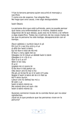 24
Y fue la tercera persona quien escuchó el mensaje y
sacrificó.
Y como era de esperar, fue elegido Rey.
No haga que una causa, cree algo desagradable
Ìwòrì Òbàrà
La persona dice que está sufriendo, pero no puede pensar
que tiene una enfermedad en si mismo. Deberá estar
seguro(a) de lo que desea, pues eso no lo tiene y se refiere
a algo específico. Todas las cicatrices de las cosas malas de
las que la persona ha sido testigo, desaparecerán con el
tiempo.
Àwợn ajàkàsù ń sunkún àwợn ò yó
Kín lẹni ti ń wa tinu oriú jẹ ó şe
A dífá fún Ìwòrì ò bèrè
Èyí tó lóun ò dúó de Ifá mó
Ó lóun ń renu igbé rèé so
Gbogbo ire tíí móợó şe déédé Ìwòrì ò bèrè
Gbogbo è ni ń fò ó ru
Òún à a ti şe si?
Wón ní kó rúbợ
Ó şe é
Şùgbón kò ní sùúrù tó
Ó ba lóun ó lòó pokùn so
Ợba àwợn ará ilú keji si kú
Ifá pé ẹni tó bá fé so ní kí wón ó fi jợba
Nigbà tí Ìwòrì ò bèrè dé ibi ó ti féé so
Kó fi okùn bợrùn
Làwợn ará ilú òdikeji ba mú u
Ní wón ń şe
Ìwòrì ò bèrè mòmò so
Ma mòmò bínú orí oyè ń bò
Ìwòrì ò bèrè mòmò so
Quienes comieron trozos de la comida lloran por no estar
satisfechos.
¿Qué es lo que produce que las personas vivan en la
penuria?
 