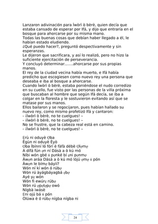 24
Lanzaron adivinación para Ìwòrì ò bèrè, quien decía que
estaba cansado de esperar por Ifá, y dijo que entraría en el
bosque para ahorcarse por su misma mano.
Todas las buenas cosas que debían haber llegado a él, le
habían estado eludiendo.
¿Qué puedo hacer?, preguntó despectivamente y sin
esperanzas.
Le dijeron que sacrificara, y así lo realizó, pero no hizo la
suficiente ejercitación de perseverancia.
Y concluyó determinar…….ahorcarse por sus propias
manos.
El rey de la ciudad vecina había muerto, e Ifá había
predicho que escogiesen como nuevo rey una persona que
deseaba e iba al bosque a ahorcarse.
Cuando Ìwòrì ò bèrè, estaba poniéndose el nudo corredizo
en su cuello, fue visto por las personas de la villa próxima
que buscaban al hombre que según Ifá decía, se iba a
colgar en la floresta y le sostuvieron evitando así que se
matase por sus manos.
Ellos bailaron y se regocijaron, pues habían hallado su
nuevo rey, como mismo profetizó Ifá y cantaron:
- ¡Ìwòrì ò bèrè, no te cuelgues! –
- ¡Ìwòrì ò bèrè, no te cuelgues! –
No se frustre, que la cabeza real está en camino.
- ¡Ìwòrì ò bèrè, no te cuelgues! –
Ệrù ni oduyè Ợba
Ègùn ni oduyè Èyò
Ợba Ìbínní ló fórí è fàfà débè Ợlợmợ
A dífá fún ợn ní Dásà a ò kú mó
Níbi wón gbé ń pợnké bí ẹni pợnmợ
Àwợn aráa Dásà a ò kú mó lójú ợmợ ń pón
Àwợn le bímợ báyìí?
Wón ní kí wón ó rúbợ
Wón rú àyágbáyagbá ẹbợ
Ayé yẹ wón
Wón fi ewúrẹ rúbợ
Wón rú ợpợlợpợ owó
Nígbà iwásè
Ệni ojú bá ń pón
Olúwa è ó rúbợ nígba nígba ni
 
