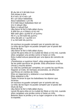 24
Bí ẹbợ bá si ti dé òde òrun
Òrò olúwa è dire
N ní wá ń jó ní wá ń yò
Ní ń yin àwợn babaláwo
Àwợn babaláwo ń yin Ifá
Ó ní béè làwợn babaláwo tòún wí
Ệrù ni oduyè Ợba
Ègùn ni oduyè Èyò
Ợba Ìbínní ló fórí è fàfà débè Ợlợmợ
A dífá fún ợn ní Dásà a ò kú mó
Níbi wón gbé ń pợnké bí ẹni pợnmợ
Ifá ní ẹ sợ iké kalè kéẹ pợnmợ
Ợmợ làá pòn a i í pợnké e è
Ệ sợ iké kalè kéẹ pợnmợ.
Un esclavo no puede competir por el asiento del rey.
La tribu de los Ègùn no puede competir por el poste del
titulo de Èyò.
Ợba Ìbínní ló fórí è fàfà débè Ợlợmợ
Lanzó Ifá para ellos en la ciudad de Dásà a ò kú mó, cuando
ellos cargaban una joroba como si fuese un niño.
Esta ciudad estuvo pasando por una época de carestía de
niños.
¿Tendremos a nuestros hijos?, ellos preguntaron a Ifá.
Se les pidió sacrificar en grande. Ellos ofrecieron muchas
chivas y mucho dinero.
La vida les cambió por completo, en cuanto los sacrificios
llegaron al Cielo. En tiempos ancestrales, se ofrecían
sacrificios en cientos de miles.
Ellos se regocijaron y alabaron a sus babaláwos.
Ellos alabaron a Ifá.
Todos hicieron lo que los babaláwos les dijeron que
hicieran.
Un esclavo no puede competir por el asiento del rey.
La tribu de los Ègùn no puede competir por el poste del
titulo de Èyò.
Ợba Ìbínní ló fórí è fàfà débè Ợlợmợ
Lanzó Ifá para ellos en la ciudad de Dásà a ò kú mó, cuando
ellos cargaban una joroba como si fuese un niño.
Botaron lejos la joroba y en su lugar cargaron a los niños a
la espalda.
 